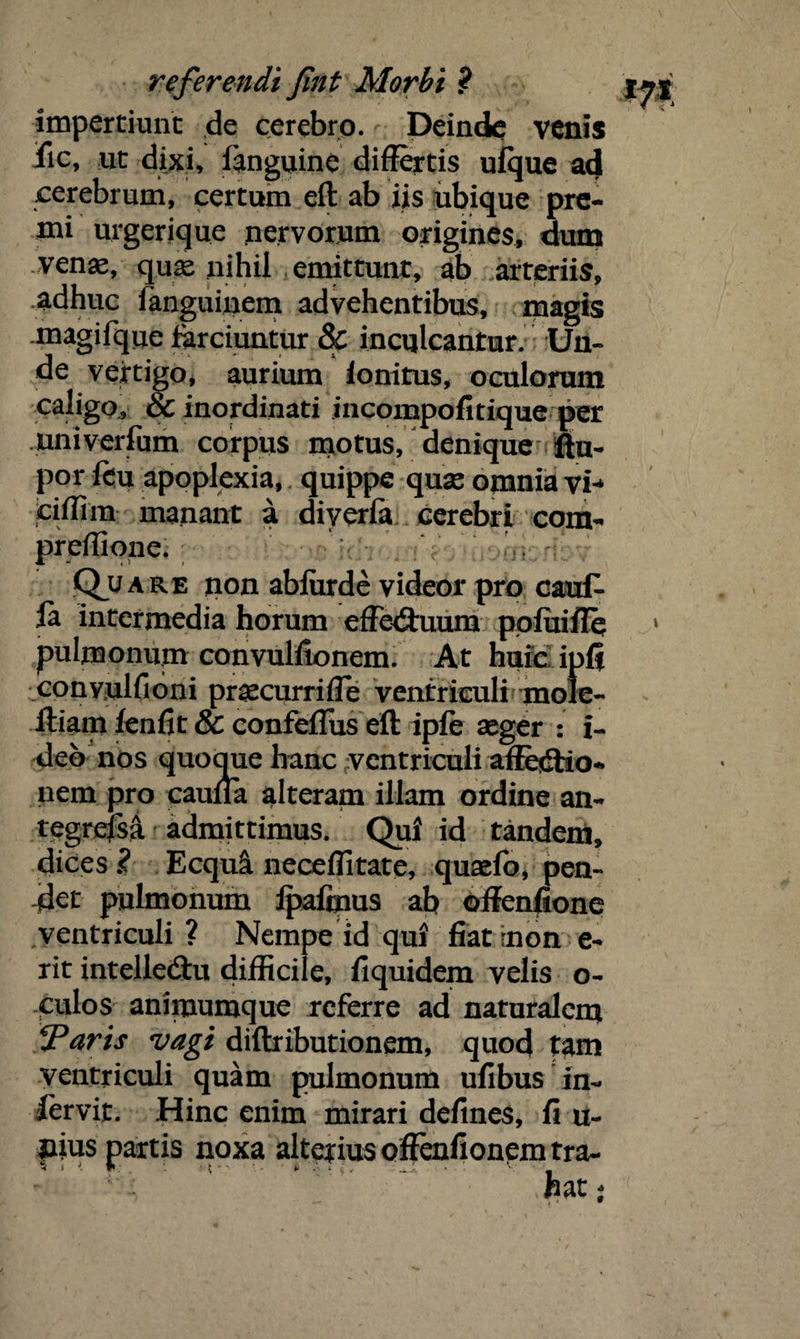 impertiunt de cerebro. Deinde venis iic, ut dixi, fanguine differtis ufque ad cerebrum, certum eft ab iis ubique pre¬ mi urgerique nervorum origines, dum venae, quae nihil emittunt, ab arteriis, adhuc languinem advehentibus, magis magifque farciuntur & inculcantur. Uu- de vertigo, aurium lonitus, oculorum caligo, & inordinati incompofitique per univerfum corpus motus, denique ftu- por feu apoplexia, quippe quae omnia vh ciflim manant a diverla cerebri com- preflione. Quare non abfiirde videor pro cauf- la intermedia horum effediuum ppluiffq pulmonum convullionem. At huic ipff convulfioni praecurriffe ventriculi mole- ftiam fenfit & confeflus eft ipfe aeger : i- deb nos quoque hanc ventriculi affectio¬ nem pro cauffa alteram illam ordine an- tegrefsa admittimus. Qui id tandem, dices ? Ecqui neceflitate, quaefo, pen¬ det pulmonum Ipaftnus ab offenfione ventriculi ? Nempe id qui fiatrnon e- rit intelleCtu difficile, liquidem velis o- culos animumque referre ad naturalem Varis vagi diftributionem, quod tam ventriculi quam pulmonum ufibus in- fervit. Hinc enim mirari defines, fi u- pius partis noxa alterius offoifionpmtra-
