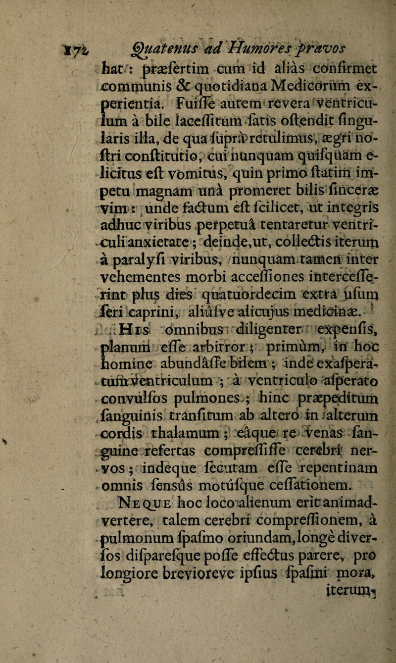 / ^ «• fv t yi Quatenus ad Humores pravos hat : prsefertim cum id alias confirmet communis & quotidiana Medicorum ex¬ perientia. Fuitfe autem revera ventricu¬ lum a bile laceffitum.fatis oftendit Angu¬ laris ilia, de qua fupra>retulimus; segri no- ftri conflitutio, cui nunquam quifqttam e- licitus efl vomitus, quin primo ftatim im¬ petu magnam uni promeret bilis finceras vim : unde fatftum eft lcilicet, ut integris adhuc viribus perpetui tentaretur ventri¬ culi anxietate ; deinde,ut, colledtis iterum a paralyfi viribus, nunquam tamen inter vehementes morbi accefiiones interceffe- rint plus dies quatuordecim extra uium feri caprini, aliuive alicujus medicinas. , .iHis omnibus; diligenter expenfis, planum elTe arbitror; primum, in hoc homine abundiffe bilem ; inde exafpera- , tum Ventriculum ; a ventriculo afperato convulfos pulmones ; hinc praepeditum fanguiilis tranfitum ab altero in‘alterum cordis thalamum; eaque re venas fan- guine refertas compreffifTe cerebri ner- . vos; indeque lecutam efie repentinam omnis lensus motufque ceffationem. Neque hoc loco alienum erit animad¬ vertere, talem cerebri compreflionem, a pulmonum fpaftno oriundam, longe di ver- fos difparefque pofie effedtus parere, pro longiore brevioreve ipfius fpafini mora, . ; iterum