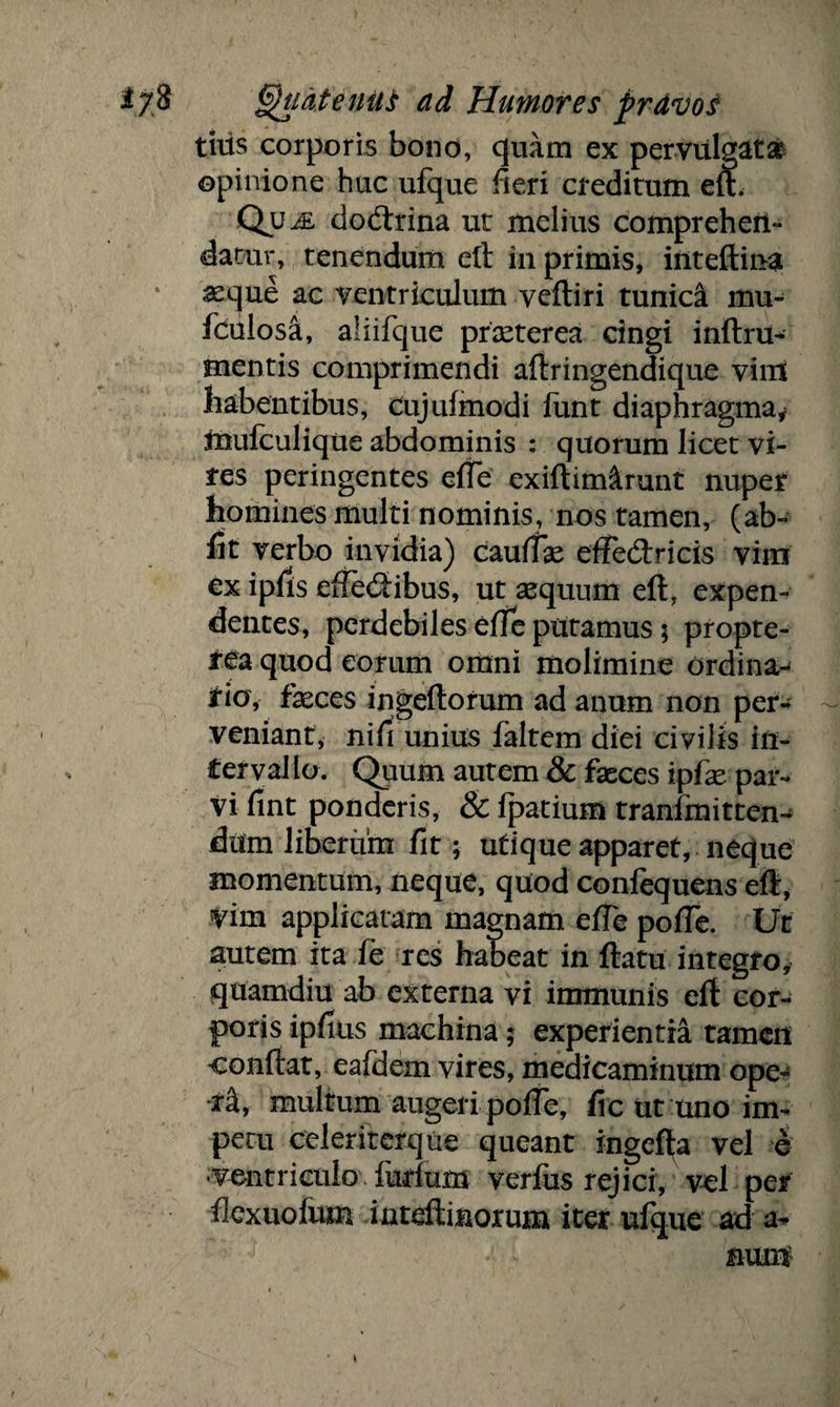 tiiis corporis bono, quam ex pervulgata opinione huc ufque fieri creditum efh Qum doctrina ut melius comprehen¬ datur, tenendum eft in primis, inteflina asque ac ventriculum veftiri tunica mu- fculosa, aliifque pncterea cingi inftru- mentis comprimendi aftringendique vim habentibus, Cujufmodi funt diaphragma* muiculique abdominis : quorum licet vi¬ tes peringentes efte exiftim&runt nuper homines multi nominis, nos tamen, (ab¬ iit verbo invidia) caudae effedtricis vim ex ipfis eftedibus, ut aequum eft, expen¬ dentes, perdebiles efle putamus 5 propte- a quod eorum omni molimine ordina-^ tio, feces ingeftorum ad anum non per¬ veniant, nin unius faltem diei civilis in¬ ter val io. Quum autem & feces ipfe par¬ vi fint ponderis, & fpatium tranfmitten-^ dum liberum fit; utiqueapparet, neque momentum, neque, quod confequens eft, tim applicatam magnam efte pofle. Ut autem ita fe res habeat in ftatu integro, quamdiu ab externa vi immunis eft cor¬ poris ipfms machina; experientia tamen confiat, eafdem vires, medicaminum ope- •fe, multum augeri poffe, fic ut uno im¬ petu celeriterque queant ingefta vel e ■ventriculo furium verfus rejici, vel per flcxuofum inteftinorum iter ufque ad a- nun$