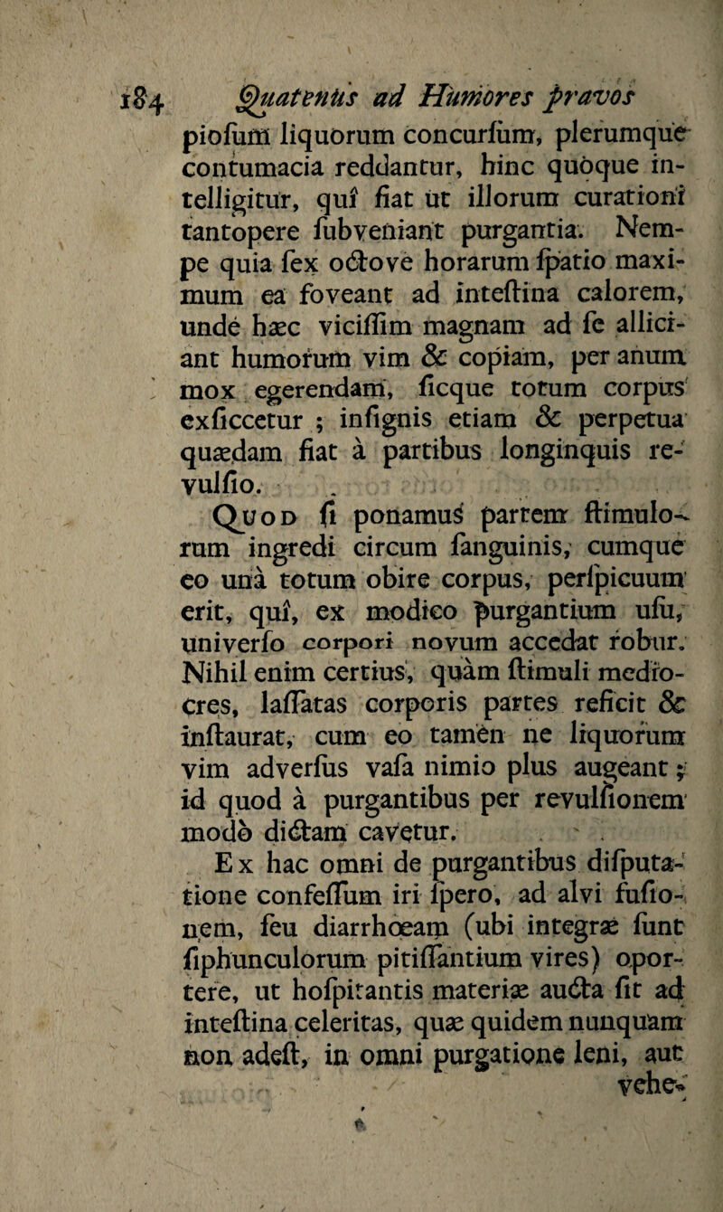 piofum liquorum concurlum, plerumque contumacia reddantur, hinc quoque in- telligitur, qui fiat ut illorum curationi tantopere fubveniant purgantia. Nem¬ pe quia fex odio ve horarum Ipatio maxi¬ mum ea foveant ad inteftina calorem, unde haec viciffim magnam ad fe allid¬ ant humorum vim & copiam, per anura mox egerendam, ficque totum corpus exficcetur ; infignis etiam & perpetua quadam fiat a partibus longinquis re- vulfio. • Quod fi ponamu$ partem ftimulo- rum ingredi circum fanguinis, cumque eo una totum obire corpus, perlpicuum erit, qui, ex modico purgantium ulu, univerfo corpori novum accedat robur. Nihil enim certius, quam {limuli medro- Cres, laftatas corporis partes reficit & inftaurat, cum eo tamen ne liquorum vim adverlus vafa nimio plus augeant; id quod a purgantibus per revulfionem modo didam cavetur. ' , E x hac omni de purgantibus difputa- tione confefTum iri lpero, ad alvi fufio- nem, feu diarrhoeam (ubi integrae funt fiphunculorum pitiftantium vires) opor¬ tere, ut hofpitantis materiae auda fit ad inteftina celeritas, quae quidem nunquam non adeft, in omni purgatione leni, aut