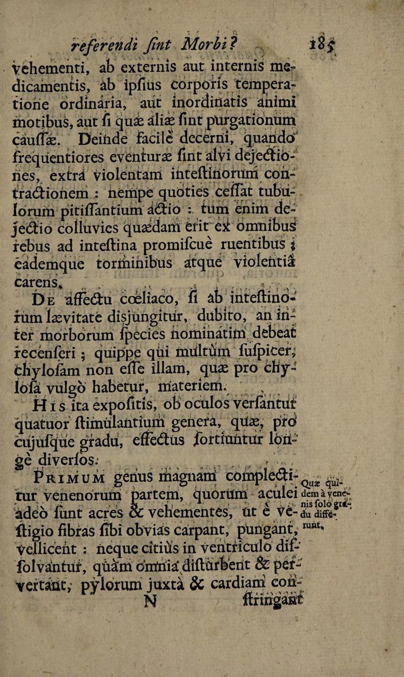 vehementi, ab externis aut internis me¬ dicamentis, ab ipfius Corporis tempera¬ tione ordinaria, aut inordinatis animi motibus, aut fi quae aliae fint purgationum caulfae. Deinde facile decerni, quando frequentiores eventurae fint alvi dejecfiib- ries, extra violentam intefiinorum con¬ tractionem ; nempe qubties cefTat tubu¬ lorum pitifiantium a£tio : tum enim de- jedio colluvies quaedam erit ek omnibus rebus ad inteftina promifeue ruentibus i eademque torminibus atque violentia **T > * . % * carens* v ^ * . ,, ■ De affebtu coeliaco, fi ab inteftino* fum laevi tate disjungitur, dubito, an in¬ ter morborum Ipecies nominatiml debeat recenferi; quippe qui miiltum fulpicer^ bfcylofam non efTe illam, quae pro chy- ibla vulgo habetur, materiem. H i s ita expofitis, ob oculos verfantut quatuor ftimulantium genera, qUae, pid cujufque gradu, effebliis jbrtiuntur lon¬ ge diverfbs; , , . , ,f Primum genus magnam; comple#!- ^ ^ tur venenorum partem, quorUm aculei demayencr adeo fiint acres & vehementes, ut e vc-duto-1 ~ ftigio fibras fibi obvias carpant, pungant. Vellicent : neque citius in ventriculo dif- folvantur, qUatm c'mnia‘ difthrberit & per¬ vertant,* pylorum juxta Sc cardiani coii- ruat.