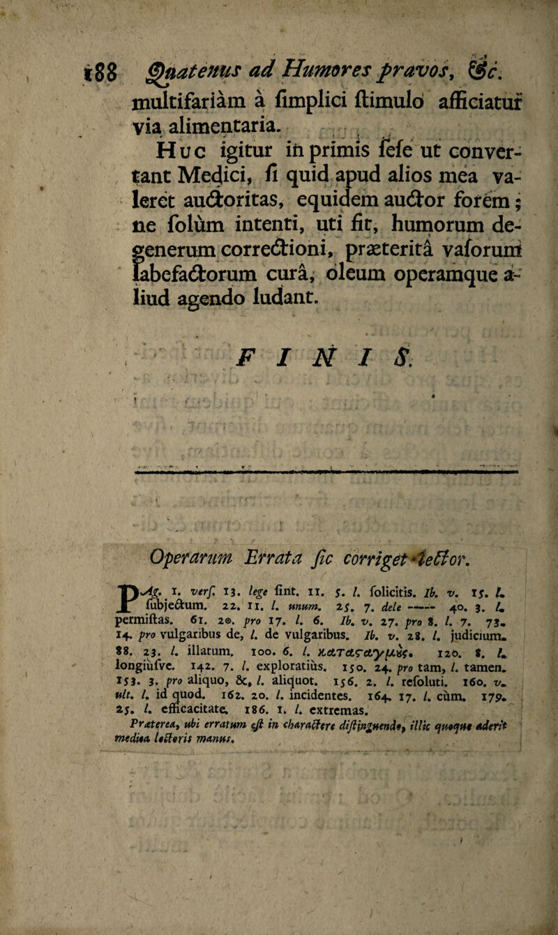 i88 Quatenus ad Humores pravos, &c. multifariam a fimplici ftimulo afficiatur via alimentaria. Huc igitur in primis fefe ut conver¬ tant Medici, fi quid apud alios mea va¬ leret au&oritas, equidem au&or forem; ne folum intenti, uti fit, humorum de- Eenerum corredtioni, praeterita vaforum ibefadtorum cura, oleum operamque a~ liud agendo ludant. FINIS. Operarum Errata Jlc corriget *ieftor. P>Ag. i. verf. T3. lege fint. 11. $. /. folicitis. Ib. v. Is. L fubje&um. 22. Ii. /. unum. 2s. 7. dele- 40. 3. lm permiftas. 61. 2®. pro 17. /. 6. Ib. v. 27. pro 8. I. 7. 73. 14. pro vulgaribus de, /. de vulgaribus, ib. v. 28. /. judicium. 88. 23. I. illatum. 100. 6. /. 120. 8. U longiiifve. 142. 7. /. exploratius. 150. 24. pro tam, /. tamen. IJ3. 3. pro aliquo, &,/. aliquot. 156. 2. /. refoluti. 160. vm ttlt. I. id quod. 162. 20. /. incidentes. 164. 17. /. cum. 179. 25. /. efficacitate. 186. 1. /. extremas. PratertA, ubi erratum eft in chara ftere diftytgMndo, illic quoqut Aderit me dita 1« foris manus. 1