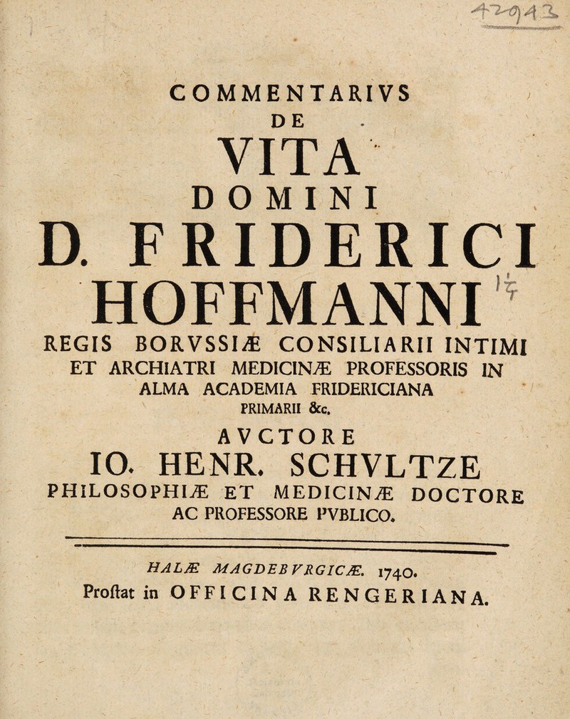 COMMENTARIVS DE VITA DOMINI D. FRIDERICI HOFFMANNI ’ REGIS BORVSSIiE CONSILIARII INTIMI ET ARCHIATRI MEDICINA PROFESSORIS IN ALMA ACADEMIA FRIDERICIANA PRIMARII &c. AVCTORE 10. HENR. SCHVLTZE PHlLOSOPHIiE ET MEDICINAE DOCTORE AC PROFESSORE PVBLICO. HALM MAGBEBVRGICJE. 1740. Proflat in OFFICINA RENGERIANA.