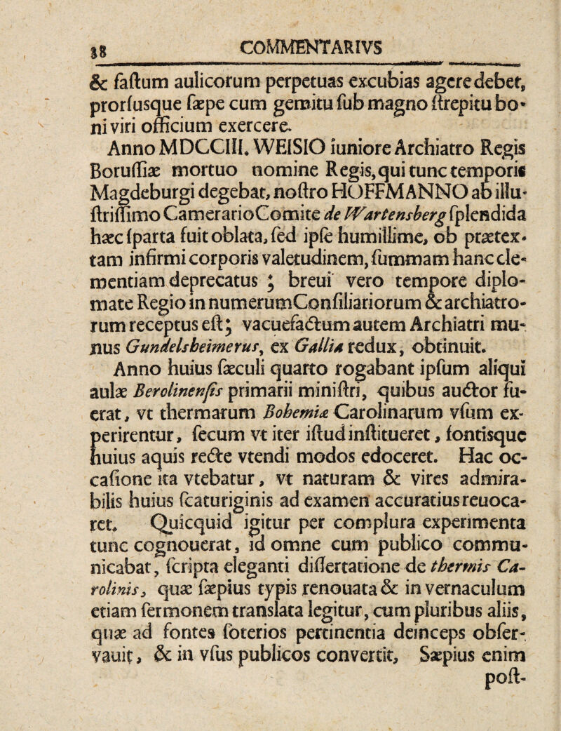 i—i . , , ,i« .i.i..,. ■■■■IMfciJMMBr -- - & faftum aulicorum perpetuas excubias agcredebef, prorfusque faepecum gemitu fub magno feepitu bo¬ ni viri officium exercere* Anno MDCCIII. WEISIO iuniore Archiatro Regis Boruffiae mortuo nomine Regis, qui tunc temporis Magdeburgi degebat, noftro HOFFMANNO abiilu- hseclparta fuit oblata, (ed ipfe humillime, ob praetex* tam infirmi corporis valetudinem, fummam hanc cle- mentiamdeprecatus ; breui vero tempore diplo¬ mate Regio mnumerumConfiliariorum & archiatro¬ rum receptus eft, vacuefadlum autem Archiatri mu¬ nus Gundelsbeimeruf, tx Gallia tcdm., obtinuit. Anno huius faeculi quarto rogabant ipfum aliqui aulae Berolinenfis primarii miniffii, quibus au<Stor fu¬ erat, vt thermarum Bobemia QztoMnsmm vfum ex- Eerirentur, fecum vt iter iftud inftitueret, fontisque uius aquis recfte vtendi modos edoceret. Hac oc- cafione ka vtebatur, vt naturam & vires admira¬ bilis huius fcaturiginis ad examen accuratius reuoca- rct. Quicquid igitur per complura experimenta tunc cognoucrat, id omne cum publico commu¬ nicabat , feripta eleganti difiertationc de thermis Ca~ rolinis, qux faepius typis renouata & in vernaculum etiam fermonem translata legitur, cum pluribus aliis, quae ad fontes foterios pertinentia deinceps obfer- vauit, & in vfus publicos convertit. Saepius enim poft-