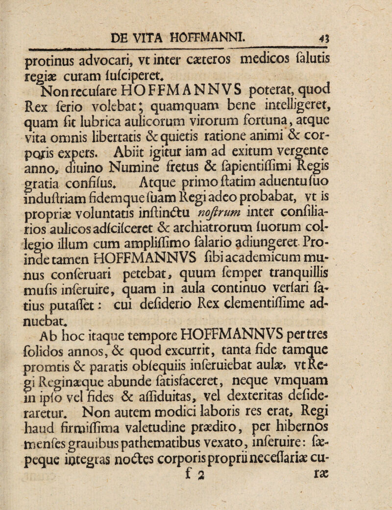 protinus advocari, vt inter caeteros medicos falutis regiae curam lufciperet. NonrccufareHOFFMANNVS poterat,<5uod Rex ferio volebat; quamquam bene intelligeret, quam fit lubrica aulicorum virorum fortuna, atque vita omnis libertatis & quietis ratione animi & cor¬ poris expers. Abiit igitur iam ad exitum vergente anno, efiuino Numine fretus & fapientiffimi Regis gratia confilus. Atque primo ftadm aduentufuo induftriam fidemque fuam Regi adeo probabat, vt is propria voluntatis inftin<5tu mjirum inter confilia- rios aulicos adlcilcerct & archiatrorum luorum col¬ legio illum cum ampliflimo Talario adiungeret. Pro¬ inde tamen HOFFMANNVS fibi academicum mu¬ nus conferuari petebat, quum fernper tranquillis mufis inferuire, quam in aula continuo verlari la¬ tius putaflet: cui defiderio Rex elementiflime ad- nuebat. Ab hoc Itaque tempore HOFFMANNVS per tres folidos annos, & quod excurrit, tanta fide tamque promtis & paratis oblequiis inferuiebat aulae» vtRe-* gi Reginaeque abunde fatisfaceret, neque vmquam in ipfo vel fides & affiduitas, vel dexteritas defide- rarctur. Non autem modici laboris res erat. Regi haud firmilfima valetudine praedito, per hibernos menfesgrauibuspathematibus vexato, inferuire: fe- peque iotegras notftes corporis proprii necelTariae cu- f 3 ra;