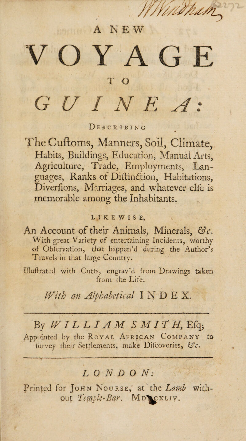 A NEW V O Y A G E T O GUINEA: Describing * The Cuftoms, Manners, Soil, Climate, Habits, Buildings, Education, Manual Arts, Agriculture, Trade, Employments, Lan¬ guages, Ranks of Diftin&ion, Habitations, Diverfions, Marriages, and whatever elfe is memorable among the Inhabitants. LIKEWISE, An Account of their Animals, Minerals, &ce With great Variety of entertaining Incidents, worthy of Obfervation, that happen’d during the Author’s Travels in that large Country. Uluflrated with Cutts, engrav’d from Drawings taken from the Life. With an Alphabetical INDEX. By WIL LIAMS MILII, Efq; Appointed by the Royal African Company to furvey their Settlements, make Difcoveries, &c. LONDON: Printed for John Nourse, at the Lamb with¬ out Temple-Bar. M D\c XLIV.