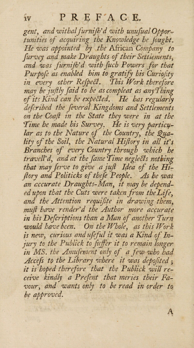 iv P R E F A C E. gent, and withalfurnijti d with unufual Oppor¬ tunities of acquiring the Knowledge he joughta He was appointed by the African Company to purvey and make Draughts of their Settlements, and was furnijh'd with fuch Powers for that Purpofe as enabled him to gratify his Curiofty in every other Refpedt. Pins Work therefore may be juftly faid to be ascompleat as anyPhing of its Kind can be expected. He has regularly defcrihed the feveral Kingdoms and Settlements on the Coaft in the State they were in at the Pime he made his Survey. He is very particu¬ lar as to the Nature of the Country, the Qua¬ lity of the Soi^ the Natural Hi ft ory in all if s Branches of every Country through which he traveled, and at the fame Pime negleffs nothing that may ferve to give a jufi Idea of the Hi- fi cry and Politicks of thefe People. As he was an accurate Draughts-Man, it may be depend¬ ed upon that the Cuts were taken from the Life, and the Attention requifte in drawing them, mu ft have render'd the Author more accurate in his Defcriptions than a Man of another Purn would have been. On the Whole, as this Work is new, curious and ufefut it was a Kind of In¬ jury to the Publick to fiffer it to remain longer in MS. the Arnufement only of a few who had Accefs to the Library where it was depofited, it is hoped therefore that the Publick will re¬ ceive kindly a Prefent that merles their Fa¬ vour, and wants only to be read in order fa be approved. ( h