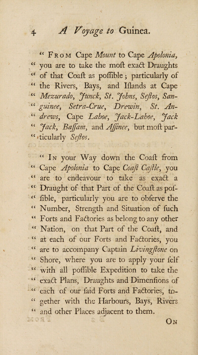 “ Fr o m Cape Mount to Cape Apolonia, <c you are to take the moft exadt Draughts <c of that Coaft as poffible; particularly of “ the Rivers, Bays, and Iflands at Cape “ Mezurado, Junck, St. Johns, SeJlosy San- a guinee, Setra-Crue, Drewin, >$V. <c drews. Cape Lahoe, Jack~Lahoey Jack <c BafTam, and A (line e. but moft par¬ ticularly cc In your Way down the Coaft from Cape Apolonia to Cape Coajl Gajlle, you <c are to endeavour to take as exadt a <£ Draught of that Part of the Coaft as pof- <£ fible, particularly you are to obferve the <c Number, Strength and Situation of fuch <c Forts and Factories as belong to any other Nation, on that Part of the Coaft, and <c at each of our Forts and Factories, you <c are to accompany Captain Living (lone on u Shore, where you are to apply your felf Xi with all poffible Expedition to take the “ exadt Plans, Draughts and Dimenftons of “ each of our faid Forts and Factories, to- cc gether with the Harbour's, Bays, Rivers cc and other Places adjacent to them.