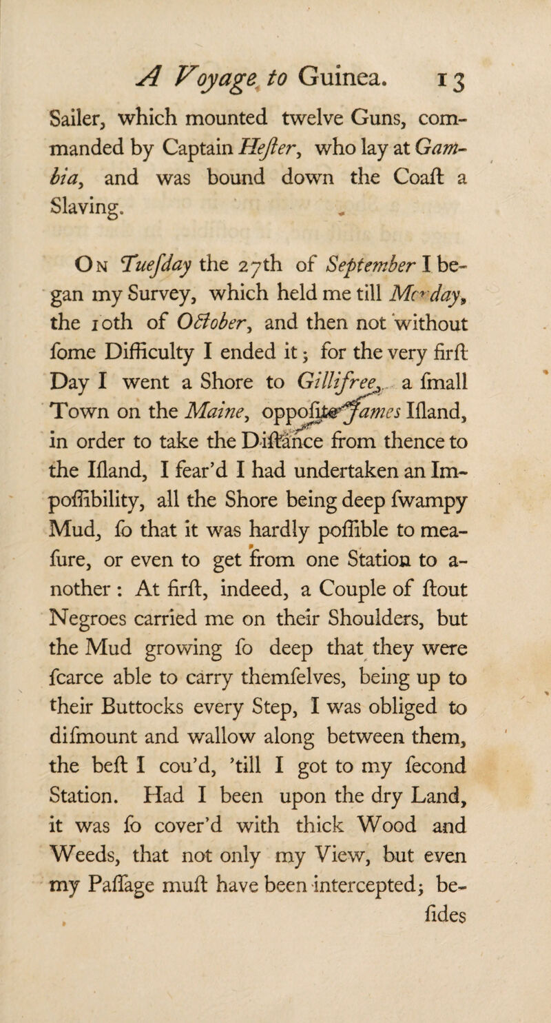 Sailer, which mounted twelve Guns, com¬ manded by Captain Hejler, who lay at Gam- bia, and was bound down the Coaft a Slaving. On Tuefday the 27th of September I.be¬ gan my Survey, which held me till Mn day, the 1 oth of OBober, and then not without fome Difficulty I ended it; for the very firft Day I went a Shore to Gillifree^ a fmall Town on the Maine, oppojtf&'James Ifland, in order to take the Diftance from thence to the Ifland, I fear’d I had undertaken an Im~ poffibility, all the Shore being deep fwampy Mud, fo that it was hardly poffible to mea- fure, or even to get from one Station to a- nother : At firft, indeed, a Couple of ftout Negroes carried me on their Shoulders, but the Mud growing fo deep that they were fcarce able to carry themfelves, being up to their Buttocks every Step, I was obliged to difmount and wallow along between them, the beft I cou’d, ’till I got to my fecond Station. Had I been upon the dry Land, it was fo cover’d with thick Wood and Weeds, that not only my View, but even my Paflage muft have been intercepted3 be- fides