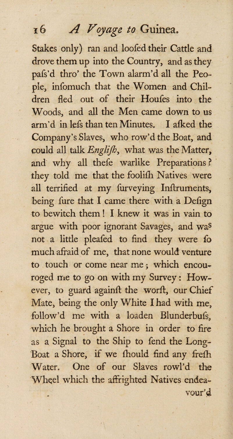 Stakes only) ran and loofed their Cattle and drove them up into the Country, and as they pafs’d thro' the Town alarm’d all the Peo¬ ple, infomuch that the Women and Chil¬ dren fled out of their Houfes into the Woods, and all the Men came down to us arm’d in lefs than ten Minutes. I afked the Company’s Slaves, who row’d the Boat, and could all talk Englijh> what was the Matter, and why all thefe warlike Preparations ? they told me that the foolifh Natives were all terrified at my furveying Inflxuments, being fure that I came there with a Defign to bewitch them! I knew it was in vain to argue with poor ignorant Savages, and was not a little pleafed to find they were fo much afraid of me, that none would venture to touch or come near me; which encou¬ raged me to go on with my Survey: How¬ ever, to guard againfl: the worft, our Chief Mate, being the only White I had with me. follow’d me with a loaden Blunderbufs, which he brought a Shore in order to fire as a Signal to the Ship to fend the Long- Boat a Shore, if we fhould find any frefh Water. One of our Slaves rowl’d the Wheel which the affrighted Natives endea¬ vour’d