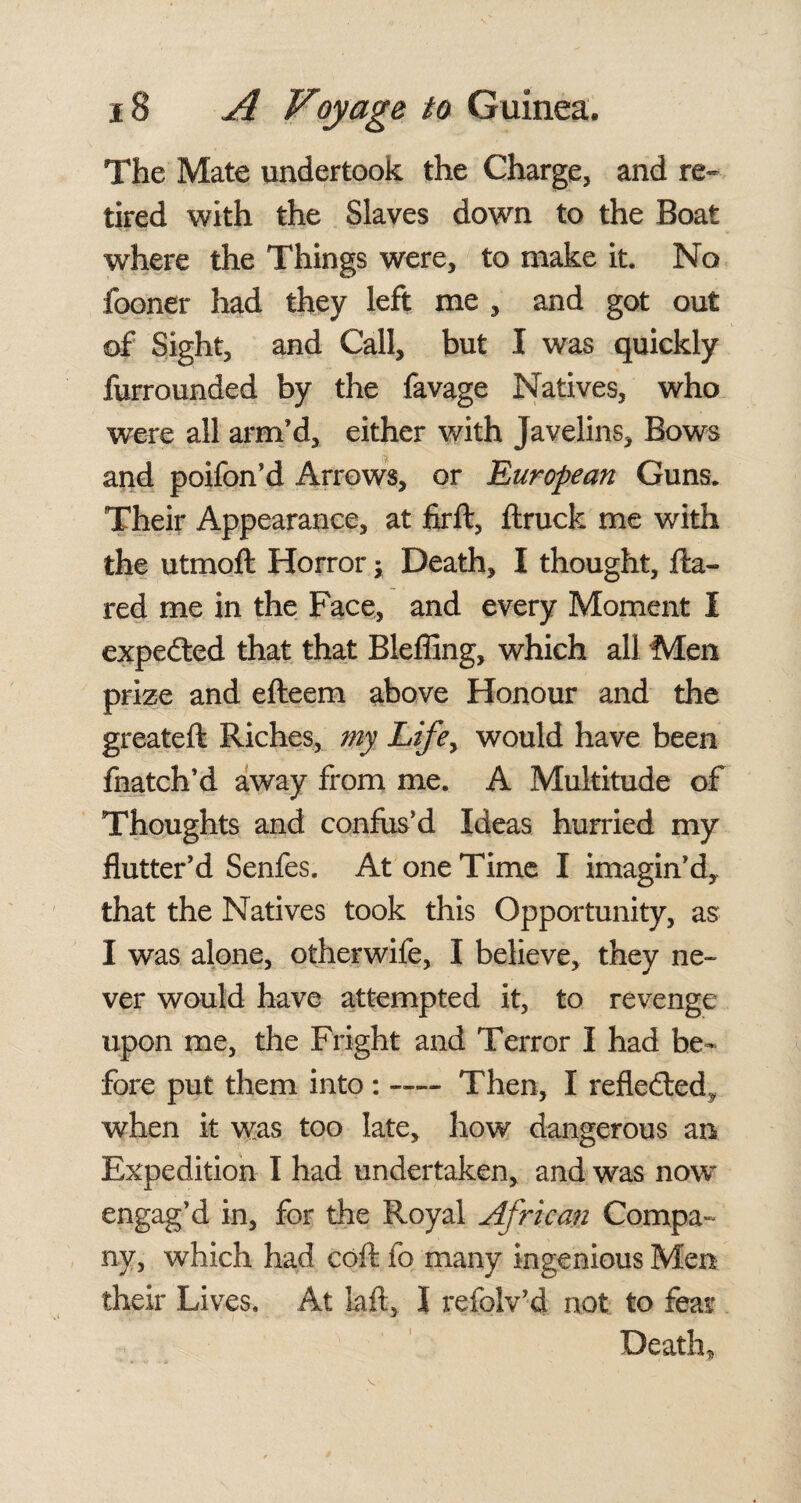 The Mate undertook the Charge, and re¬ tired with the Slaves down to the Boat wdiere the Things were, to make it. No fooner had they left me , and got out of Sight, and Call, but I was quickly furrounded by the favage Natives, who were all arm’d, either with Javelins, Bows and poifon’d Arrows, or European Guns. Their Appearance, at firft, flruck me with the utmoft Horror; Death, I thought, fla¬ red me in the Face, and every Moment I expedted that that Blefllng, which all Men prize and efteem above Honour and the greateft Riches, my Life> would have been fnatch’d away from me. A Multitude of Thoughts and confus’d Ideas hurried my flutter’d Senfes. At one Time I imagin’d, that the Natives took this Opportunity, as I was alone, otherwife, I believe, they ne¬ ver would have attempted it, to revenge upon me, the Fright and Terror I had be¬ fore put them into : -— Then, I reflected, when it was too late, how dangerous an Expedition I had undertaken, and was now* engag’d in, for the Royal African Compa¬ ny, which had coft fo many ingenious Men their Lives. At laft, I refolv’d not to fear Death,