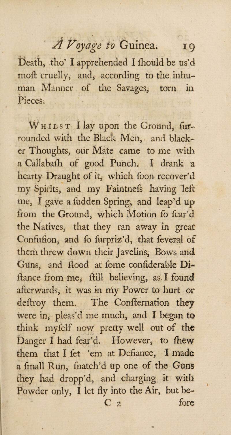 > •> * , Death, tho’ I apprehended I fhould be us’d moft cruelly, and, according to the inhu¬ man Manner of the Savages, torn in Pieces, Whilst 1 lay upon the Ground, fur- rounded with the Black Men, and black¬ er Thoughts, our Mate came to me with a Callabafh of good Punch, I drank a hearty Draught of it, which foon recover’d my Spirits, and my Faintnefs having left me, I gave a fudden Spring, and leap’d up from the Ground, which Motion fo fear’d the Natives, that they ran away in great Confufion, and fo furpriz’d, that feveral of them threw down their Javelins, Bows and Guns, and flood at fome confiderable Di- fiance from me, ftill believing, as. I found afterwards, it was in my Power to hurt or deftroy them. The Confirmation they were in, pleas’d me much, and I began to think myfelf now pretty well out of the Danger I had fear’d. However, to fhew them that I fet ’em at Defiance, I made a fmall Run, fnatch’d up one of the Guns they had dropp’d, and charging it with Powder only, I let fly into the Air, but be~ C 2 fore