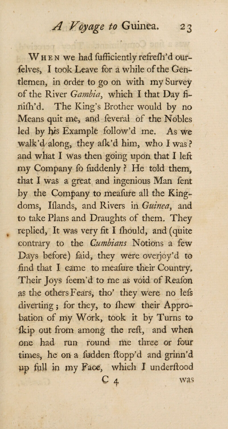 \ When we had fufficiently refrefh’d our- felves, I took Leave for a while of the Gen¬ tlemen, in order to go on with my Survey of the River Gambia, which I that Day fi- riifh’d. The King’s Brother would by no Means quit me, and feveral of the Nobles led by l>is Example follow’d me. As we walk’d along, they afk’d him, who I was? and what I was then going upon that I left my Company fo fuddenly ? He told them, that I was a great and ingenious Man fent by the Company to meafure all the King¬ doms, Iflands, and Rivers in Guinea, and to take Plans and Draughts of them. They replied. It was very fit I fliould, and (quite contrary to the Cumbians Notions a few Days before) faid, they were overjoy’d to find that I came to meafure their Country, Their Joys feem’d to me as void of Reafon as the others Fears, tho’ they were no lefs diverting; for they, to fhew their Appro¬ bation of my Work, took it by Turns to fkip out from among the reft, and when one had run round me three or four times, he on a fudden flopp’d and grinn’d up full in my Face, which I underflood C 4 was