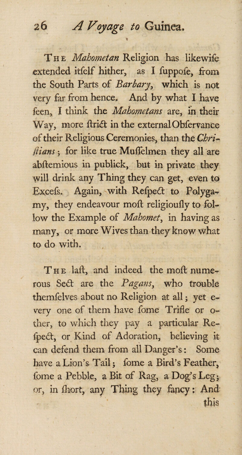 * The Mahometan Religion has likewife extended itfelf hither, as I fuppofe, from the South Parts of Barbary, which is not very far from hence. And by what I have feen, I think the Mahometans are, in their Way, more ftri£t in the external Obfervance of their Religious Ceremonies, than the Chri~ ftians; for like true Muflelmen they all are abftemious in publick, but in private they will drink any Thing they can get, even to Excefs. Again, with Refpecft to Polyga-* my, they endeavour moft religioully to fol¬ low the Example of Mahomet, in having as many, or more Wives than they know what to do with. The laft, and indeed the moft nume-r rous Se£t are the Pagans, who trouble themfelves about no Religion at all ; yet e- very one of them have fome Trifle or o- ther, to which they pay a particular Re- fpedt, or Kind of Adoration, believing it can defend them from all Danger’s: Some have a Lion’s Tail; fome a Bird’s Feather, fome a Pebble, a Bit of Rag, a Dog’s Leg; or, in fhort, any Thing they fancy: And this