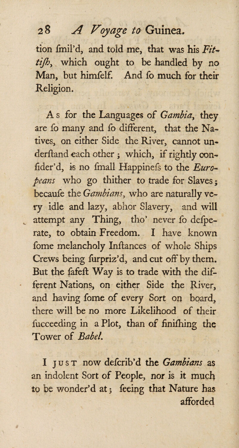 » . tion fmil’d, and told me, that was his Fit- tijhy which ought to be handled by no Man, but himfelf. And fo much for their Religion. A s for the Languages of Gambia, they are fo many and fo different, that the Na¬ tives, on either Side the River, cannot un-* derftand each other ; which, if rightly con- fider’d, is no final! Happinefs to the Euro¬ peans v/ho go thither to trade for Slaves; becaufe the Gambians, who are naturally ve¬ ry idle and lazy, abhor Slavery, and will attempt any Thing, tho’ never fo defpe- rate, to obtain Freedom. I have known fome melancholy Inftances of whole Ships Crews being furpriz'd, and cut off by them. But the fafeft Way is to trade with the dif¬ ferent Nations, on either Side the River, and having fome of every Sort on board, there will be no more Likelihood of their fucceeding in a Plot, than of finifhing the Tower of Bab eh 4 I just now defcrib’d the Gambians as an indolent Sort of People, nor is it much to be wonder'd at 5 feeing that Nature has afforded