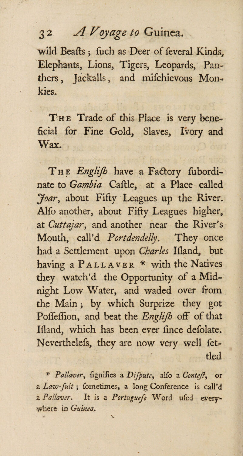 wild Bealls; fuch as Deer of feveral Kinds* Elephants, Lions, Tigers, Leopards, Pan¬ thers, Jackalls, and mifchievous Mon-* kies. The Trade of this Place is very bene¬ ficial for Fine Gold, Slaves, Ivory and Wax. The Englijh have a Factory fubordi- nate to Gambia Callle, at a Place called yoar, about Fifty Leagues up the River. Alfo another, about Fifty Leagues higher, at Cuttajar, and another near the River's Mouth, call'd Portdendelly. They once had a Settlement upon Charles liland, but having aPALLAVER * with the Natives they watch'd the Opportunity of a Mid¬ night Low Water, and waded over from the Main j by which Surprize they got Pofleflion, and beat the EngliJJo off of that Illand, which has been ever fince defolate. Nevertheless, they are now very well fet¬ tled * Pallaver, fignifies a Difpute, alfo a Contejl, or a Law-fuit ; fometimes, a long Conference is call’d a Pa Haver. It is a Portuguefe Word ufed every¬ where in Guinea..