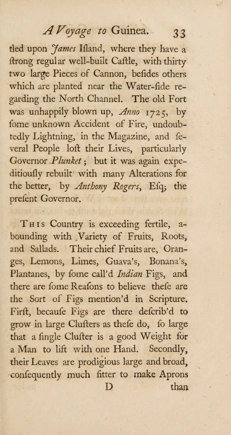 tied upon James Ifland, where they have a ftrong regular well-built Caftle, with thirty two large Pieces of Cannon, befides others which are planted near the Water-lide re¬ garding the North Channel. The old Fort was unhappily blown up. Anno 1725, by fome unknown Accident of Fire, undoub¬ tedly Lightning, in the Magazine, and fe- veral People loft their Lives, particularly Governor Plunket; but it was again expe- ditioufty rebuilt with many Alterations for the better, by Anthony Rogers, Efq; the prefent Governor. a This Country is exceeding fertile, a- bounding with Variety of Fruits, Roots, and Sallads. Their chief Fruits are, Oran¬ ges, Lemons, Limes, Guava’s, Bonana’s, Plantanes, by fome call’d Indian Figs, and there are fome Reafons to believe thefe are • the Sort of Figs mention’d in Scripture. Firft, becaufe Figs are there defcrib’d to grow in large Clufters as thefe do, fo large that a Angle Clufter is a good Weight for a Man to lift with one Hand. Secondly, their Leaves are prodigious large and broad, eonfequently much fitter to make Aprons D than 1