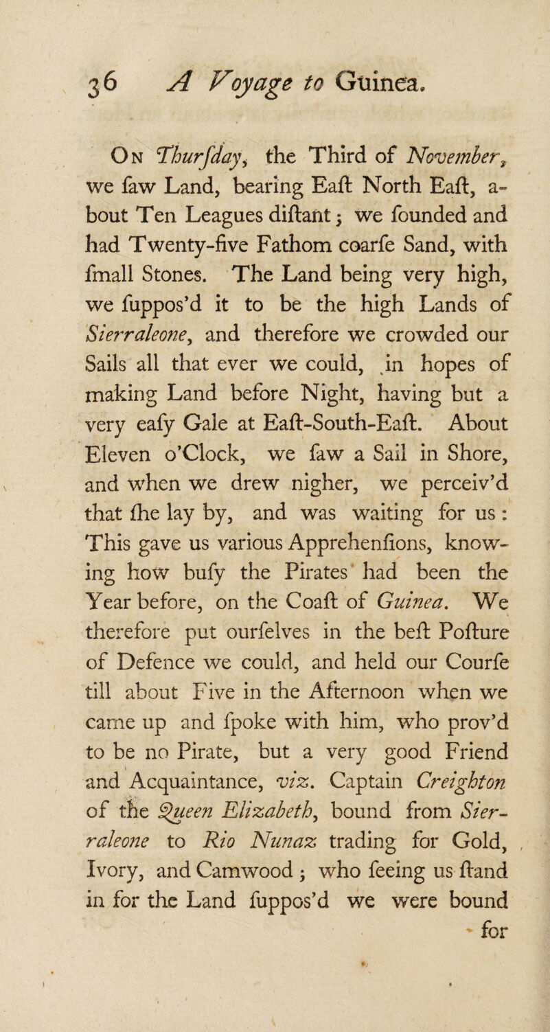On cThurfdayi the Third of November, we faw Land, bearing Eaft North Eaft, a- bout Ten Leagues diftant $ we founded and had Twenty-five Fathom coarfe Sand, with fmall Stones. The Land being very high, we fuppos’d it to be the high Lands of Sierraleone, and therefore we crowded our Sails all that ever we could, in hopes of making Land before Night, having but a very eafy Gale at Eaft-South-Eaft. About Eleven o’Clock, we faw a Sail in Shore, and when we drew nigher, we perceiv'd that fhe lay by, and was waiting for us : This gave us various Apprehenfions, know¬ ing how bufy the Pirates had been the Year before, on the Coaft of Guinea. We therefore put ourfelves in the beft Pofture of Defence we could, and held our Courfe till about Five in the Afternoon when we came up and fpoke with him, who prov’d to be no Pirate, but a very good Friend \ and Acquaintance, viz. Captain Creighton of the ^ueen Elizabeth, bound from Sier¬ raleone to Rio Nunaz trading for Gold, Ivory, and Camwood ; who feeing us ftand in for the Land fuppos'd we were bound - for