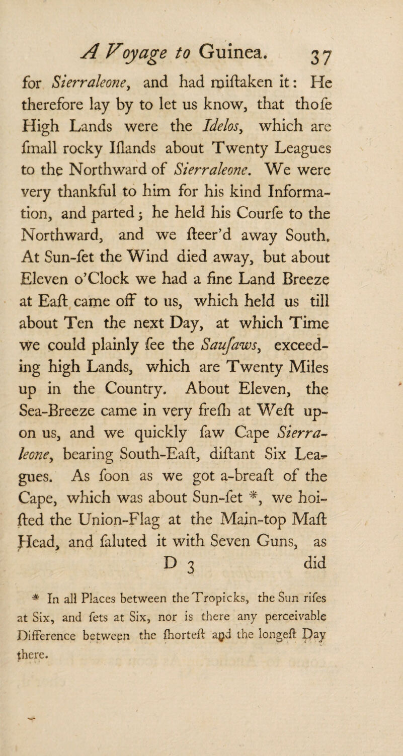 for Sierraleone, and had rniftaken it: He therefore lay by to let us know, that thofe High Lands were the Idelos, which are fmall rocky Iflands about Twenty Leagues to the Northward of Sierraleone. We were very thankful to him for his kind Informa¬ tion, and parted; he held his Courfe to the Northward, and we fleer’d away South. At Sun-fet the Wind died away, but about Eleven o’Clock we had a fine Land Breeze at Eafl came off to us, which held us till about Ten the next Day, at which Time we could plainly fee the Saufaws, exceed¬ ing high Lands, which are Twenty Miles up in the Country. About Eleven, the Sea-Breeze came in very frefh at Weft up¬ on us, and we quickly faw Cape Sierra- leone, bearing South-Eaft, diftant Six Lea^ gues. As foon as we got a-breaft of the Cape, which was about Sun-fet *, we hoi- fted the Union-Flag at the Main-top Maft Head, and faluted it with Seven Guns, as D 3 did * In all Places between theTropicks, the Sun rifes at Six, and fets at Six, nor is there any perceivable Difference between the fhorteft a$d the longeft Day there.