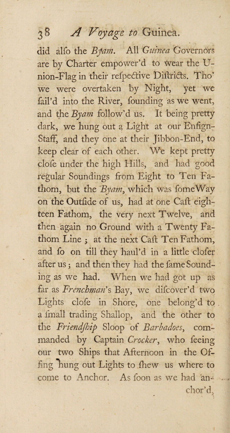 did alfo the By am. All Guinea Governors are by Charter empower’d to Wear the U- nion-Flag in their refpedtive Diftrifts. Thov we were overtaken by Night, yet we fail’d into the River, founding as we went, and the JBy am follow’d us. It being pretty dark, we hung out a Light at our Enfign- Staff, and they one at their Jibboii-End, to keep clear of each other. We kept pretty clofe under the high Hills, and had good regular Soundings from Eight to Ten Fa¬ thom, but the By am, which was fomeWay on the Outfide of us, had at one Caft eigh¬ teen Fathom, the very next Twelve, and then again no Ground with a Twenty Fa¬ thom Line ; at the next Caft Ten Fathom, and fo on till they haul’d in a little clofer after us 3 and then they had the fame Sound¬ ing as we had. When we had got up as far as Frenchman's Bay, we difcover’d two Lights clofe in Shore, one belong’d to a fra all trading Shallop, and the other to the Friendship Sloop of Barhadoes, com¬ manded by Captain Crocker, who feeing our two Ships that Afternoon in the Of¬ fing hung out Lights to {hew us where to come to Anchor, As foon as we had an¬ chor’d.