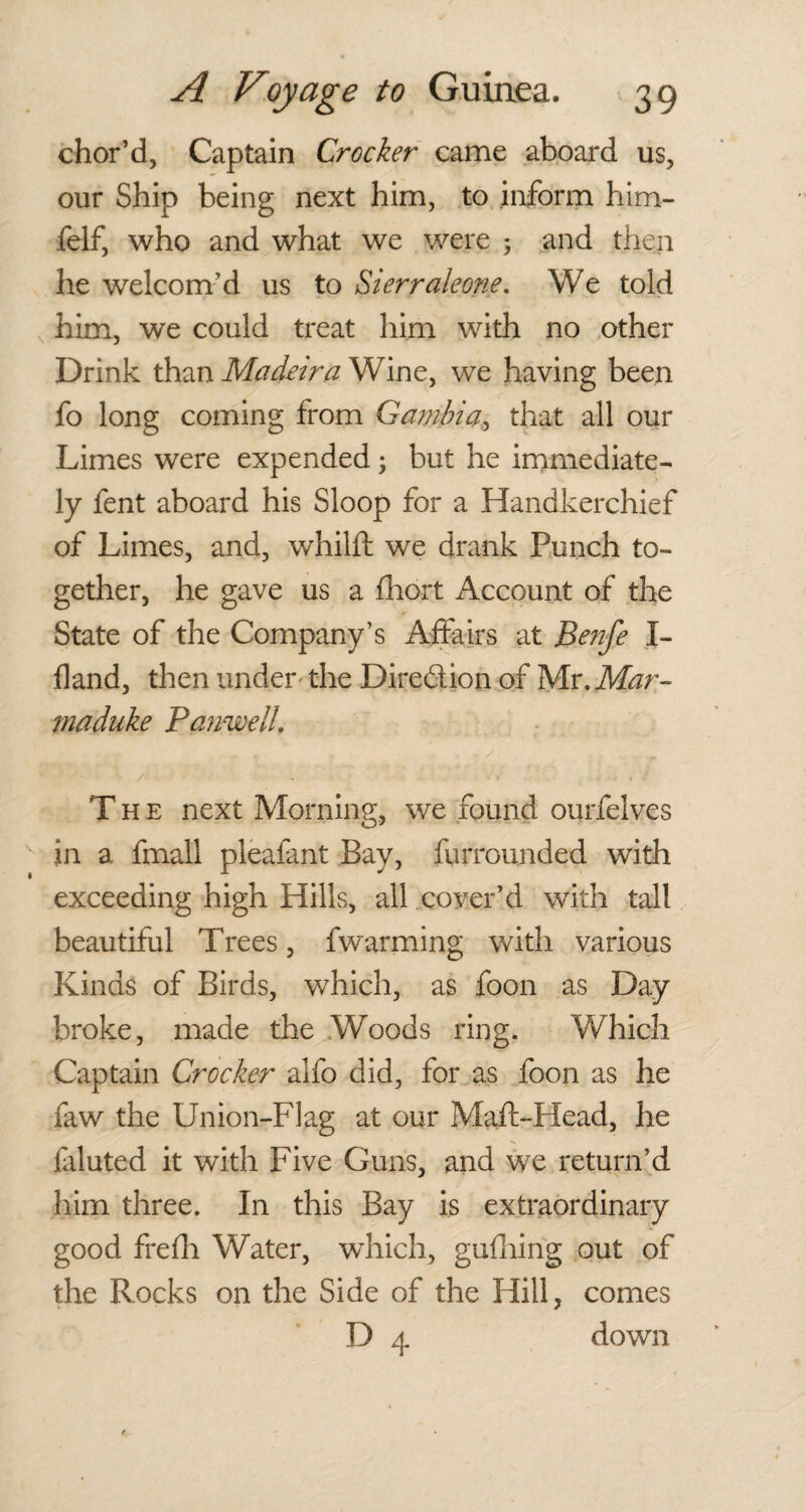 chor’d, Captain Crocker came aboard us, our Ship being next him, to inform him- felf, who and what we were ; and then he welcom’d us to Sierraleone. We told him, we could treat him with no other Drink than Madeira Wine, we having been fo long coming from Gambia, that all our Limes were expended; but he immediate¬ ly fent aboard his Sloop for a Handkerchief of Limes, and, whilft we drank Punch to¬ gether, he gave us a fhort Account of the State of the Company’s Affairs at Benfe I- fland, then under the Dire&ion of Mr.Mar- maduke Panwell. The next Morning, we found ourfelves in a fmall pleafant Bay, fqrrounded with exceeding high Hills, all cover’d with tall beautiful Trees, fwarming with various Kinds of Birds, which, as foon as Day broke, made the Woods ring. Which Captain Crocker alfo did, for as foon as he faw the Union-Flag at our Maft-Head, he faluted it with Five Guns, and we return’d him three. In this Bay is extraordinary good frefli Water, wdiich, gufhing out of the Rocks on the Side of the Hill, comes D 4 down