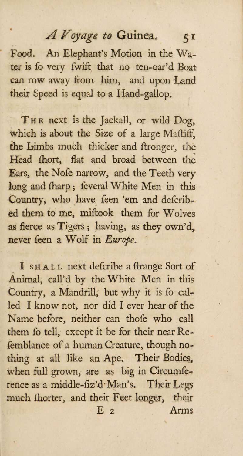 Food. An Elephant's Motion in the Wa¬ ter is fo very fwift that no ten-oar’d Boat can row away from him, and upon Land their Speed is equal to a Hand-gallop. The next is the Jackall, or wild Dog, which is about the Size of a large MaftifF, the Limbs much thicker and ftronger, the % Head fhort, flat and broad between the Ears, the Nofe narrow, and the Teeth very long and fharp ; feveral White Men in this Country, who have feen 'em and defcrib- ed them to me, miftook them for Wolves as fierce as Tigers; having, as they own'd, never feen a Wolf in Europe. I shall next defcribe a ftrange Sort of Animal, call’d by the White Men in this Country, a Mandrill, but why it is fo cal¬ led I know not, nor did I ever hear of the Name before, neither can thofe who call them fo tell, except it be for their near Re- femblance of a human Creature, though no¬ thing at all like an Ape. Their Bodies, when full grown, are as big in Circumfe¬ rence as a middle-fiz’d' Man's. Their Legs much fhorter, and their Feet longer, their E 2 Arms