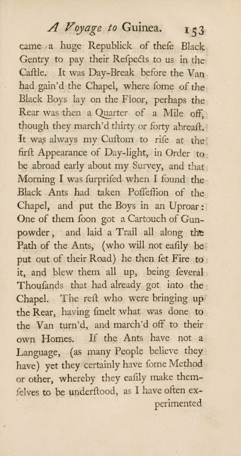 came a huge Republick of thefe Black Gentry to pay their Refpe&s to us in the Caftle. It was Day-Break before the Van had gain’d the Chapel, where fome of the Black Boys lay on the Floor, perhaps the Rear was then a Quarter of a Mile off, though they march’d thirty or forty abreaft. 'It was always my Cuftom to rife at the firffc Appearance of Day-light, in Order to be abroad early about my Survey, and that Morning I was furprifed when I found the Black Ants had taken Poffeffion of the Chapel, and put the Boys in an Uproar: One of them foon got a Cartouch of Gun¬ powder, and laid a Trail all along tfe Path of the Ants, (who will not eafily be put out of their Road) he then fet Fire to it, and blew them all up, being feveral Thoufands that had already got into the Chapel. The reft who were bringing up the Rear, having fmelt what was done to the Van turn’d, and march’d off to their own Homes. If the Ants have not a Language, (as many People believe they have) yet they certainly have fome Method or other, whereby they eafily make them- felves to be underftood, as I have often ex-^ perimented