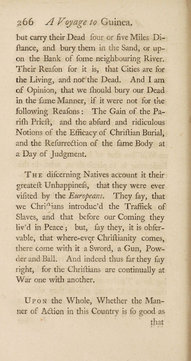 but carry their Dead four or five Miles Di- Ranee, and bury them in the Sand, or up¬ on the Bank of fome neighbouring River. Their Reafon for it is, that Cities are for the Living, and not the Dead. And I am of Opinion, that we fhould bury our Dead in the fame Manner, if it were not for the following Reafons: The Gain of the Pa¬ ri ill Prieft, and the abfurd and ridiculous Notions of the Efficacy of Chriftian Burial, and the Kefurreftion of the fame Body at a Day of judgment. The difcernmg Natives account it their greateft Unhappinefs, that they were ever vifited by the Europeans. They fay, that we ChrUians introduc’d the Traffick of V' Slaves, and that before our Coming they liv’d in Peace ; but, fay they, it is obfer- vable, that where-ever Chriftianity comes, there come with it a Sword, a Gun, Pow¬ der and Ball. And indeed thus far they fay right, for the Chriftians are continually at War one with another. Upon the Whole, Whether the Man¬ ner of Aftion in this Country is fo good as that -