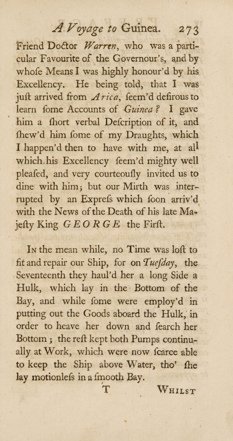 Friend Dodtor Warren, who was a parti¬ cular Favourite of the Governour’s, and by whofe Means I was highly honour’d by his Excellency. He being told, that I was juft arrived from Arica, feem’d delirousto learn fome Accounts of Guinea ? I gave him a fhort verbal Defcription of it, and fhew’d him fome of my Draughts, which I happen’d then to have with me, at aU which his Excellency feem’d mighty well pleafed, and very courteoully invited us to dine with him* but our Mirth was inter- ■ rupted by an Exprefs which foon arriv’d with the News of the Death of his late Ma* jefty King GEORGE the Firft. In the mean while, no Time was loft to lit and repair our Ship, for on Tuefday, the Seventeenth they haul’d her a long Side a Hulk, which lay in the Bottom of the Bay, and while fome were employ’d in putting out the Goods aboard the Hulk, in order to heave her down and fearch her Bottom ; the reft kept both Pumps continu¬ ally at Work, which were now fcarce able to keep the Ship above Water, tho’ fhe lay motionlefs in a fmooth Bay. Whilst