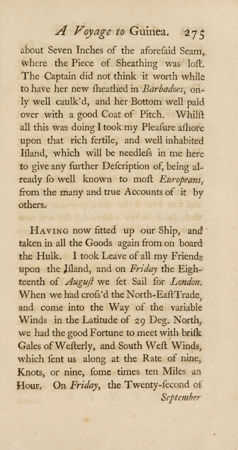 about Seven Inches of the aforefaid Seam, where the Piece of Sheathing was loft. The Captain did not think it worth white to have her new fheathed in Barbadoes, on¬ ly well caulk’d, and her Bottom well paid over with a good Coat of Pitch. Whilft all this was doing I took my Pleafure afhore upon that rich fertile, and well inhabited Ifland, which will be needlefs in me here to give any further Defcription of, being al¬ ready fo well known to moft Europeans\ from the many and true Accounts of it by others. Having now fitted up our Ship, and taken in all the Goods again from on board the Hulk. I took Leave of all my Friends upon the Jfland, and on Friday the Eigh¬ teenth of Auguft we fet Sail for Londont When we had crofs’d the North-EaftTrade>, and come into the Way of the variable Winds in the Latitude of 29 Deg. North,, we had the good Fortune to meet with brilk Gates of Wefterly, and South Weft Winds, which fent us along at the Rate of nine. Knots, or nine, fome times ten Miles an Hour. On Friday, the Twenty-fecond of September 1
