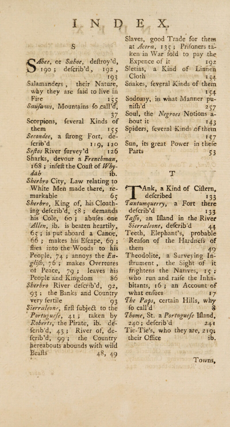 SAbee, or Saboe, deftroy’d, 190 ; defcrib’d, 192 , : i# 193 Salamander's , their Nature, why they ar-e faid to live in Fire 153 Saufaws, Mountains fo rail’d, 37 Scorpions, feveral Kinds of them 1 5 5 Becondee, a ftrong Fort, de¬ scrib’d 119, 1 20 Bejlos River furvey’d 126 Sharks, devour a Frenchman, 168 ; infeft the Coaft of Why- dah ib. Sherbro City, Law relating to White Men made there, re¬ markable 65 Sherbro, King of, his Cloath- ing defcrib’d, 58 ; demands his Cole, 60 ; abufes one Allen, ib. is beaten heartily, 65 ; is put aboard a Canoe, 66 ; makes his Efcape, 69 ; flies into the Woods to his People, 74 ; annoys the En- gfijh, 76 ; makes Overtures of Peace, 79 ; leaves his People and Kingdom 86 Sherbro River defcrib’d, 92, 93 ; the Banks and Country very fertile 93 Sierraleone, firfi fubjefl to the Portuguefe, 41 ; taken by Roberts, the Pirate, ib. de- fcrib’d, 43 ; River of, de¬ fcrib’d, 99 ; the Country hereabouts abounds with wild Beads 48, 49 Slaves, good Trade for them at Acera, 13c; Pri(oners ta¬ ken in War fold to pay the Expence of it 192 Sletias, a Kind of Linnen Cloth 154 Snakes, feveral Kinds of them >54 Sodomy, in what Manner pu- nifh’d 257 Soul, the Negroes Notions a- bout it 143 Spiders, feveral Kinds of them !57 Sun, its great Power in thefe Parts 5 3 TAnk, a Kind of Cittern, defcribed 133 1antumquerry, a Fort there defcrib’d 133 Paffo, an Ifland in the River Sierraleone, defcrib’d 44 Teeth, Elephant’s, probable Reafon of the Hardnefs of them 49 Theodolite, a Surveying In- ftrument , the Sight of it frightens the Natives, 13 ; who run and raife the Inha¬ bitants, 16 ; an Account of what enfues 17 The Paps, certain Hills, why fo call’d 8 Phome, St. a Portuguefe Ifland, 240; defcrib’d 241 Tie-Tie’s, who they are, 219; their Office ib. Towns,