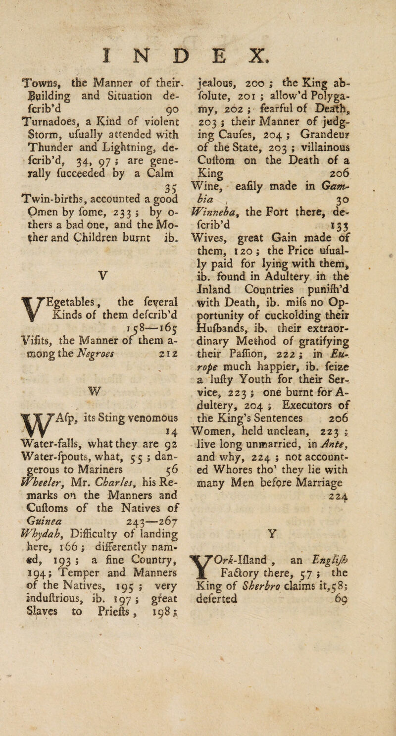 Towns, the Manner of their. Ihiilding and Situation de¬ scrib’d 90 Turnadoes, a Kind of violent Storm, ufually attended with Thunder and Lightning, de¬ scrib’d, 34, 97 ; are gene¬ rally Succeeded by a Calm Twin-births, accounted a good Omen by Some, 233 ; by o- thers a baa one, and the Mo¬ ther and Children burnt ib. V VEgetables, the Several Kinds of them defcrib’d 158—165 Vifits, the Manner of them a- mong the Negroes 21 z W its Sting venomous Water-falls, what they are 92 Water-Spouts, what, 55 ; dan¬ gerous to Mariners 56 Wheeler, Mr. Charles, his Re¬ marks on the Manners and Cuftoms of the Natives of Guinea 243—267 Whydah, Difficulty of landing here, 166; differently nam- «d, 193 ; a fine Country, s 94; Temper and Manners of the Natives, 195 ; very induftrious, ib. 197; great Slaves to Priefts, 198 £ jealous, 200 ; the King ab¬ solute, 201 ; allow’d Polyga¬ my, 202 ; fearful of Death, 203 ; their Manner of judg¬ ing Caufes, 204 ; Grandeur of the State, 203 ; villainous Culfom on the Death of a King 206 Wine, eafily made in Gam- hi a , 30 Winneba, the Fort there, de¬ fcrib’d 133 Wives, great Gain made of them, 120; the Price ufual¬ ly paid for lying with them, ib. found in Adultery in the Inland Countries puniih’d with Death, ib. mifs no Op¬ portunity of cuckolding their Hufbands, ib. their extraor¬ dinary Method of gratifying their Paffion, 2221 in Eu¬ rope much happier, ib. Seize a lufty Youth for their Ser¬ vice, 2231 one burnt for A- dultery, 204 ; Executors of the King’s Sentences 206 Women, held unclean, 2231 live long unmarried, in Ante, and why, 224 ; not account¬ ed Whores tho’ they lie with many Men before Marriage 224 Y YOr^-Ifland , an Englijh Fadlory there, 57 ; the King of Sherhro claims it,585 defer ted ~ 69