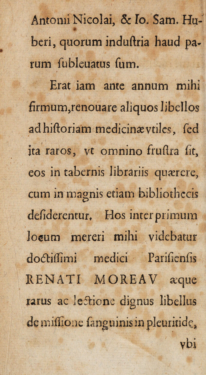 Antonii Nicolai, & Io. Sam. Hti- « beri, quorum induftria haud pa- rum fubleuatus fum. Erat iam ante annum mihi firmum,renouare aliquos libellos adhiftoriam medicinaevtilcs, fcd ita raros, vt omnino fruftra fit, eos in tabernis librariis qujerere, cum in magnis etiam bibliothecis P defiderentur. Hos inter primum lo«um mereri mihi videbatur do(5tilIirni medici Parificnfis RENATI MOREAV aque rarus ac leTione dignus libellus de miffionc fanguinis in plcuritidc, vbi