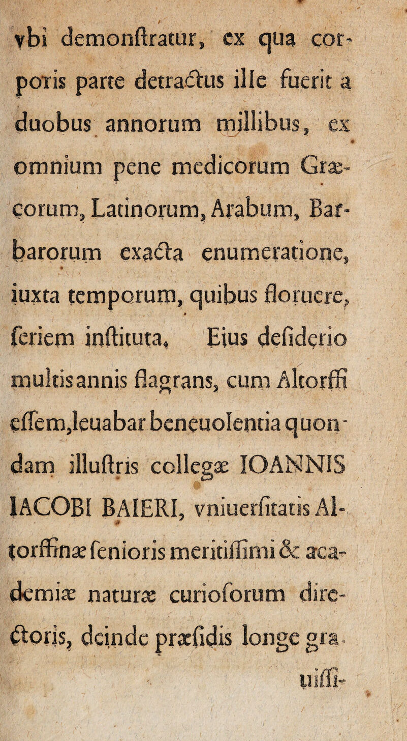 vbi demonftratur, cx qua cor« poTis pane detractus ille fuerit a duobus annorum mjllibus, ex « omnium pene medicorum Grse- gorum, Latinorum, Arabum, Bar¬ barorum exa^la enumeratione, iuxta temporum, quibus floruere, ♦ feriem inftituta, bius defiderio multis annis flagrans, cum Altorfli eflem,Ieuabar beneuolentia quon* dam illuftris collegae lOANNlS lACOBI BAIERI, vniuerfitatis Al- torflinae fenioris meritiflimi & aca^ demiae naturae curioforum dire¬ meris, deinde pracfidis longe gra. uiffi