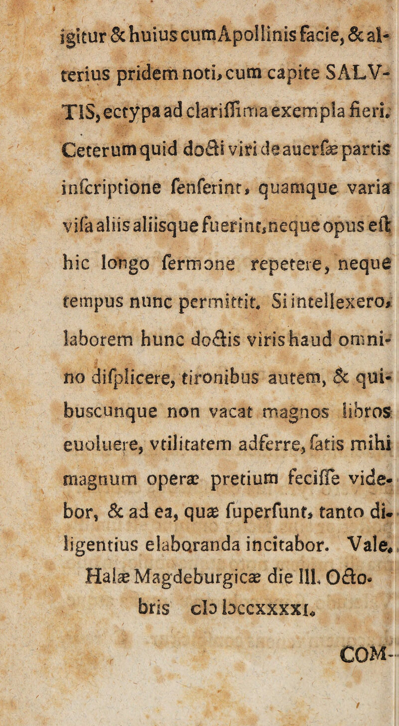 igitur Sc huius cumApolIinis facie, & al- rerius pridem noti, cutn capite SALV- TiS,ectypa ad clariflima exempla fieri. Ceterum quid doSi viri de auerfe partis infcriptione fenferint, quamque variar vifa aliis aliisque fueri ntjneque opus eil: hic longo fermone repetere, neque tempus nunc permittit. Si intellexero» laborem hunc doSis viris haud omni¬ no difplicere, tironibus autem, 5c qui¬ buscunque non vacat magnos libros euoluere, vtilitatem adferre, fatis mihi magnum operae pretium fecifie vide¬ bor, & ad ea, quse fuperfunt, tanto di¬ ligentius elaboranda incitabor. Vale« Hai^Magdeburgic* die 111. Odo- bris clo bccxxxxi, COM- /