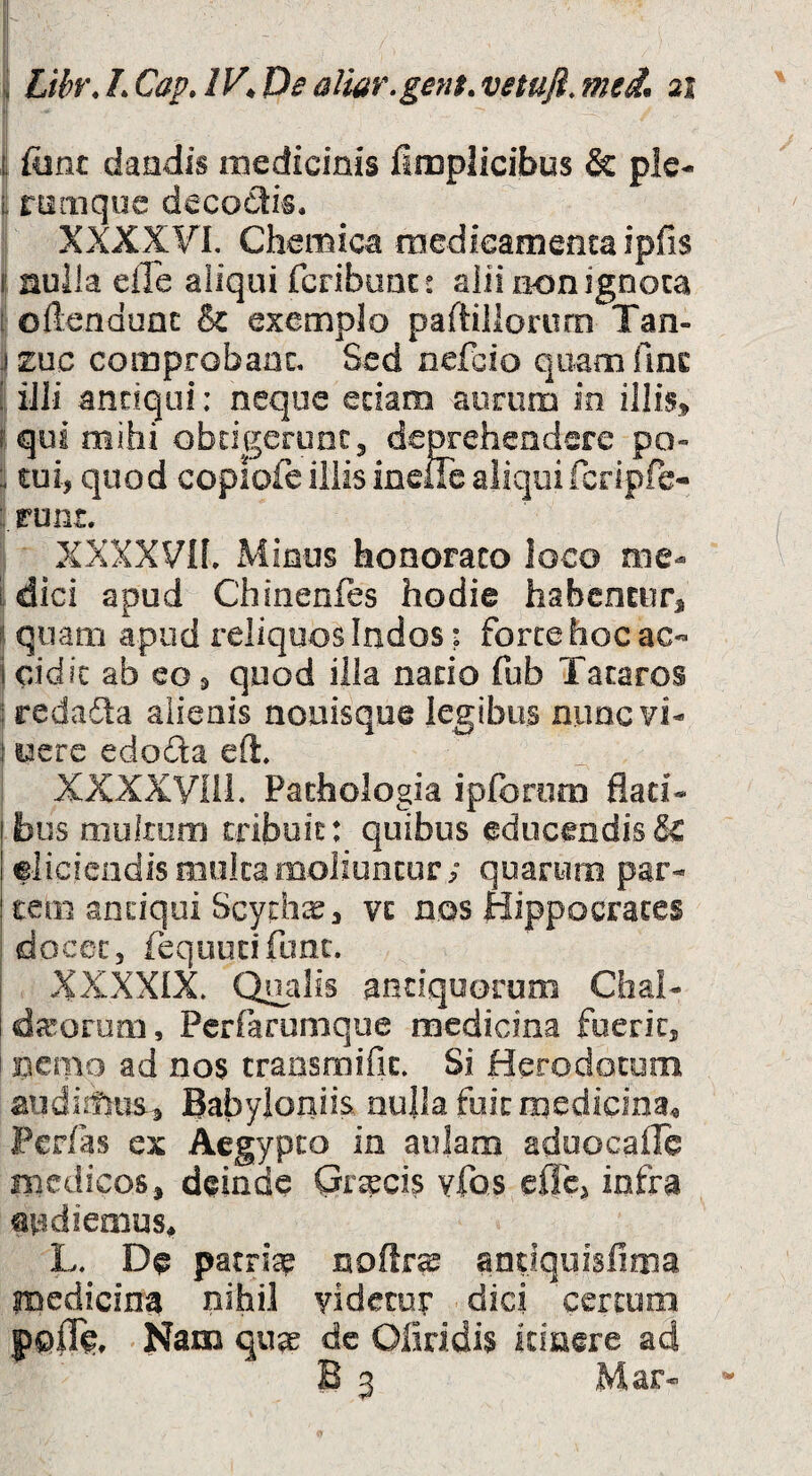 i ftint dandis medicinis fimplicibus & pic- L rnmque decodis, XXXXVI. Chemica rnedicamentaipfis I' auik efle aiiqui fcribum: alii iKjnignoca [ oftendunc & exemplo paftillororn Tan- jzuc comprobaac. Sed ncfcio quam fine ! iili antiqui: neque etiam aurum in illis» f qui mihi obtigerunt, deprehendere po- : tui, quod copiofe iliis ineiTe aliquifcripfe- : runt. XXXXVIf. Minus honorato loco me- i dici apud Chinenfes hodie habentur, f. quam apud reliquos Indos: forte hoc ac- j cidic ab eo, quod illa natio fub Tacaros j redadta aiieais nouisque legibus nimcvi- i pfT , XXXXVni. Pachologia ipforom flati¬ bus mukuro tribuit: quibus educendis & eliciendismokamoliuntur; quarum par¬ tem antiqui Scyrh;^, VE nos Hippocrates 'docet, requucifonc. XXXXIX. coalis antiquorum Chal- dcTorum, Perfarumque medicina fuerit, Bcmo ad nos transroifit. Si Herodotum Babyloniis, nulla fuit medicina^ Per/as ex Aegypto in aulam aduocallc medicos, deinde Gr^cis yfos effe, infra Qudiemus^ L. De parrsse noftr^ andquisfima medicina nihil videcoy dici certum Nam qua^ dc Oliridis itiuere ad B 3 Mar-