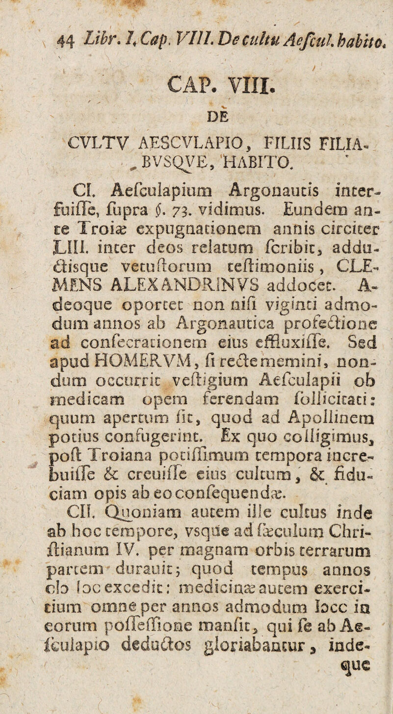 CAP. VIII. DE CVLTV AESCVLAPIO, FILIIS FILIA* . , BVSQ\^E/HABITO. CI. AeLculapium Argonaucis incer- fuifle, fupra 73. vidimus. Eundem an¬ te Troi^ cxpugtiacionem annis cifcicer Lin. incer deos relacom fcribic^ addu- £tisque vecudorom ceftimoniis, CLE¬ MENS ALEXANDRiNVS addocet. A- deoqoe oporcec non nifi vigimi admo¬ dum annos ab Argonautica profectione ad confecrationem eius cffluxiffe. Sed apud HOiMERVM, fi reCtememinf, non¬ dum occurrit veftigiom AeTculapii ob medicam opem ferendam fbllicicaci: quum apercimi fic, qood ad Apollinem potius confugerint. Ex quo colligimus, poft Troiana podlTimum tempora incre- builTe & creoiffe eius cultura, & fidu¬ ciam opis ab eoconfequendce. CIL Quoniam autem ille cultus inde ab hoc tempore, vsqde ad (kculum Chri- ftianum IV. per magnam orbis terrarum partem^ doraiiit; quod tempus annos c!d focexcedit; mediciuceaucem exerci¬ tium omne per annos admodum lacc in eorum poffeffione manfit, qui fe ab Ae- Ifculapio dedoClos gionabancura inde- quc