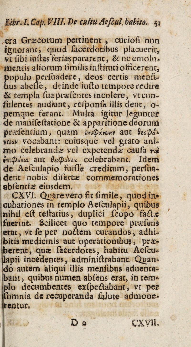 i hthr* L Cap, Vllh De cultu Acfcul habito, 51 ,cra Gr^corum pertinent ^ curiofi non ignorant) quod facerdocibus pJacueric, Vc fibi iuftas ferias pararent, & ne emola- mentis aliorum firailis inftkuti officerent, perfuadere, deos certis coenfi- bus abeffe, deinde iufto tempore redire & templa fuaprajfentes incolere, vteon- fulentes audiant, relponfa illis dent, o* pemque ferant. Multa igitur leguntor de manifeftatione & apparitione deorum pr^fendum, quam fTicp^cWy aut m<x.y vocabant: cuiusque vel grato ani^ mo celebranda vel expetendae cauft ri \ iripJvsct aut diopJvia celcbrabaut. Idem i de Aefculapio fuiffe creditum, perfua- ideat nobis difert^ commemorationes 3 abfenti^ eiusdem. CXVI. Quare vero fit fimile, quodim ^cubationes in templo Aefculapii, quibus jnihil eft teftatius, duplici fcopo faitae ' (fuerint. Scilicet q^uo tempore prrfens ierat, vt fc per noftem curandos, adhi- libitis medicinis aut operationibus, pr^- iberent, qu^ facerdotes, habitu Aefeu* jlapii incedentes, adminiftrabant. Quan* !do autem aliqui illis menfibus aduenta- (banc, quibus numen abfens erat, in tem^ pio decumbentes cxfpedabant, vt per jfomnia de recuperanda &lute admone^ rentur» I CXVIL