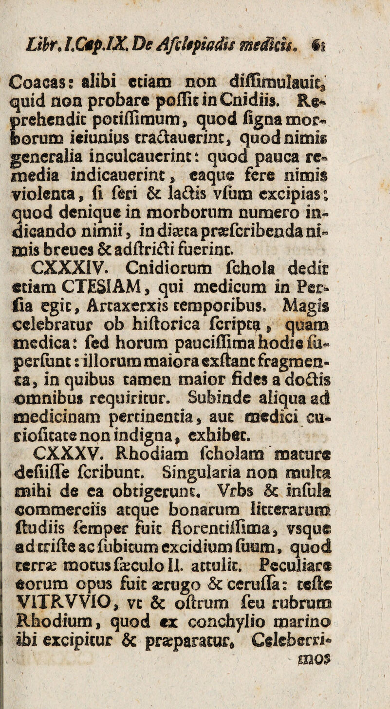 Libr, I.QlpJX De AftUpisdts medku. is Coacas: alibi etiam non diffimulauit, <|uid non probare poflie io Cnidi». Re> prehendit potiifimum, quod flgaamor«> borum ieiunius tradlauerintt quod nimie generalia inculcauerint: quod pauca re« media indicauerint, eaque fere nimis violenta, (i feri Sc laflis vlum excipias i quod denique in morborum numero in¬ dicando nimii, in dista prsfcribenda ni¬ mis breues & adftridi fuerint. CXXXIV. Cnidiorum fchola dedit etiam CTESIAM, qui medicum in Per¬ fla egit, Artaxerxis temporibus. Magis celebratur ob hiflorica Icripta , quana medica: fed horum paucifllmahodielli- periunt: illorum maiora exftant fragmen¬ ta, in quibus tamen maior fides a dodis omnibus requiritur. Subinde aliqua ad medicinam pertinentia, aut medici cu- ciofitatenon indigna, exhibet. CXXXV. Rhodiam fcholam mature I deHilTe Icribunt. Singularia non multa mihi de ea obtigerunt. Vrbs & infula commerciis atque bonarum litterarumt ftudiis fcmper niit fiorentilfima, vsque ad triile ac fubitum excidium fiium, quod I cerrs motus fsculo 11. attulit. Peculiare i eorum opus fuitxrugo &cerulla: telle ! VITRVVIO, vt & oftrum fcu rubrum j Rhodium, quod <x conchylio marino I ibi excipitur & prsparator, Celeberri- ;| ’ mos