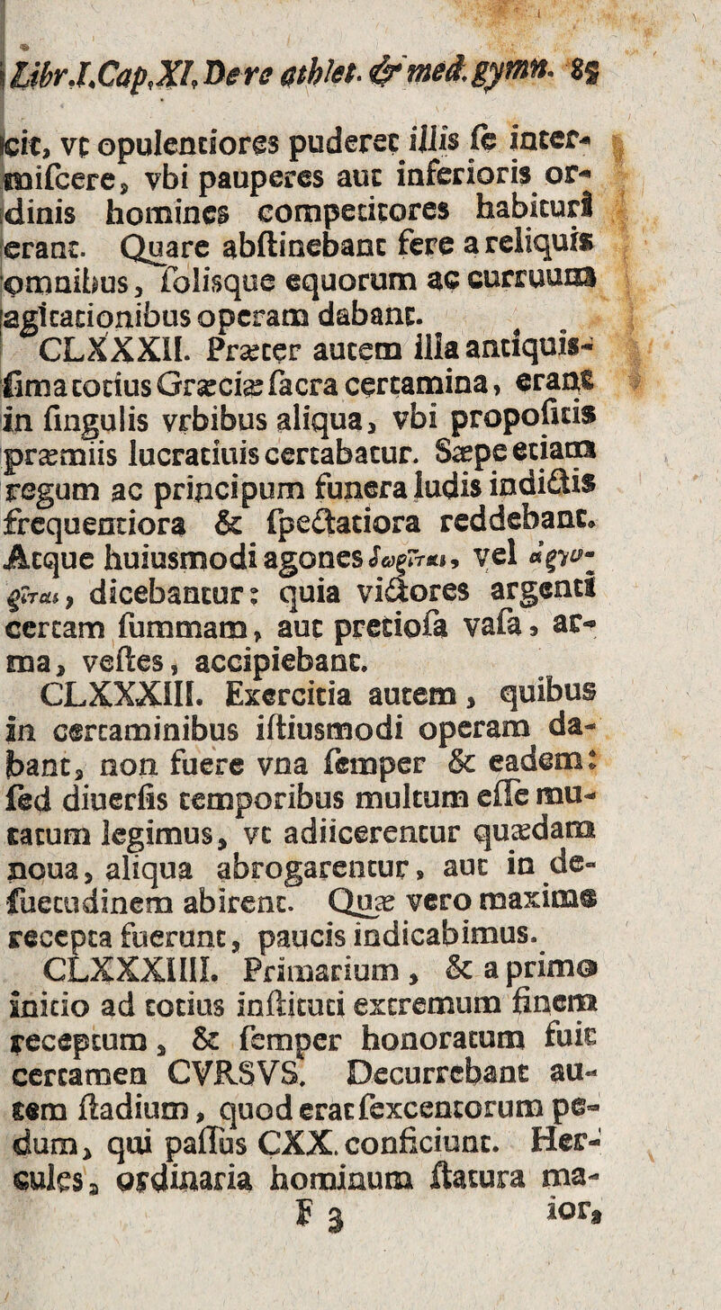 \libr.LCapM^ere<^'mea.gymn. sj teit, vt opulencior^s puderet iiJis fe inter-» fnifccrcj vbi pauperes auc inferioris of'* fdinis homines eompedeores habituri ierant. Quare abftinebanc fere a reliqui» dmnibuSj folisque equorum ac curruum iagicationibus operaoa dabant, i CLXXXII. Prarcer autem Ilia antiquis- fima corius Gr^cfe (aera certamina, eraqe in fmgulis vrbibus aliqua, vbi propoficis pr^miis lucratiuis certabatur. S^pe eciaoa regum ac principum funera ludis indiftis frcquenciora & fpe£taciora reddebant* Atque huiusmodi agones JtyjrTtf», yel dicebantur: quia viaores argenti certam fummam > auc pretiofa vafa 9 ar-* ma, veftes, accipiebant. CLXXXIII. Exercitia autem, quibus in certaminibus iftiusmodi operam da¬ bant, non fuere vna femper & eadem: fed diuerfis temporibus multum ellc mu¬ tatum legimus, vc adiicerencur qucedam noua, aliqua abrogarentur, auc in de- fueeodinem abirent. vero maxim® recepta fuerunt, paucis indicabimus. CLXXXIIIL Primarium , & a prim© initio ad totius infticuci extremum finem receptum, & femper honoratum fuit certamen CVRSVS, Decurrebant au¬ tem ftadium, quod erat fexcentorum pe¬ dum, qui paffus CXX. conficiunt. Her¬ cules» ordinaria hominum flatura ma- E 3 ior.