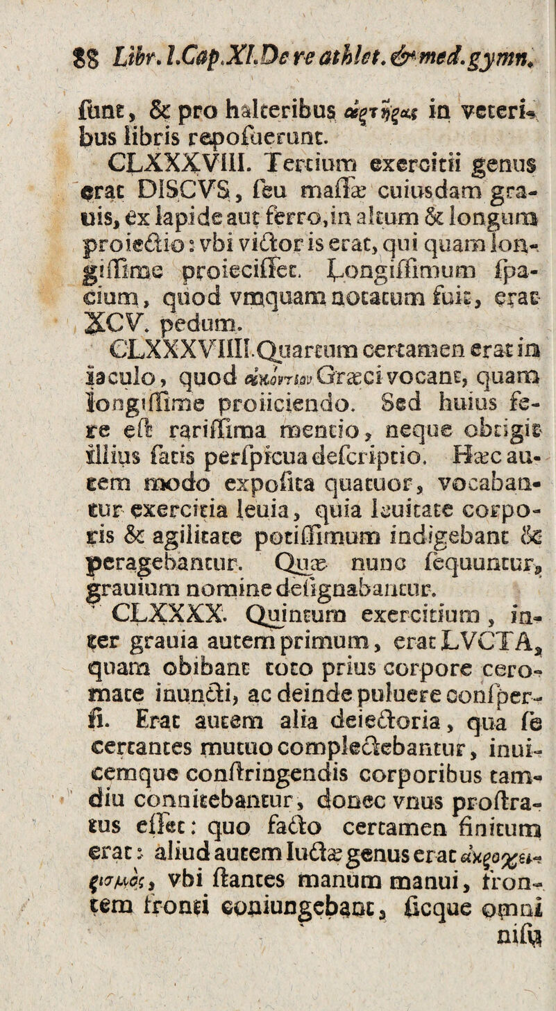 fane, & pro hatlceribus in vccern bus libris rapofaeranc. CLXXXVIII. Terciurn exercitii genus erat DISCVS, feu maff^ cuiusdam gra- uis, ex lapide aut ferro,in altum & longuna proiedio: vbi vitior is erat, qui quaoi ioa- giifime proieciffec. l^ongiffimum fpa- dum , quod vmquam notatum fok, erae 2CCV» pedum. CLXXXVIIK.Quartum certamen erat m iaculo, quod vocant, quam Jongiffime proliciendo. Sed huius fe¬ te eft rariffima mentio, neque obtigit^ illius facis perfpicuadefcripcio. Ha^c au¬ tem modo expolita quacuor, vocaban¬ tur exercitia leuia, quia Icuitate corpo¬ ris & agilitate potillimum indigebant & |)cragebancur. Qikc nunc fequuncuFj, grauium nomine defignabancur.  CLXXXX. Quintum exercitium , in¬ ter grauia autem primum, eracLVCTAj^ quam obibant toto prius corpore cero-? mate inundi, ac deinde pulaere confper- ifi. Erat autem alia deieftoria, qua fe certantes mutuo compleclcbantur, inui- cemque conftringendis corporibus tam- diu connkcbantur, donec vnus proftra- tus clFet: quo fado certamen finitum erat ^ aliud autem lud^ genus er at vbi flantes manum manui, fron¬ tem fromi GoniuDgcb^oc 3 ficque opioi nifi^