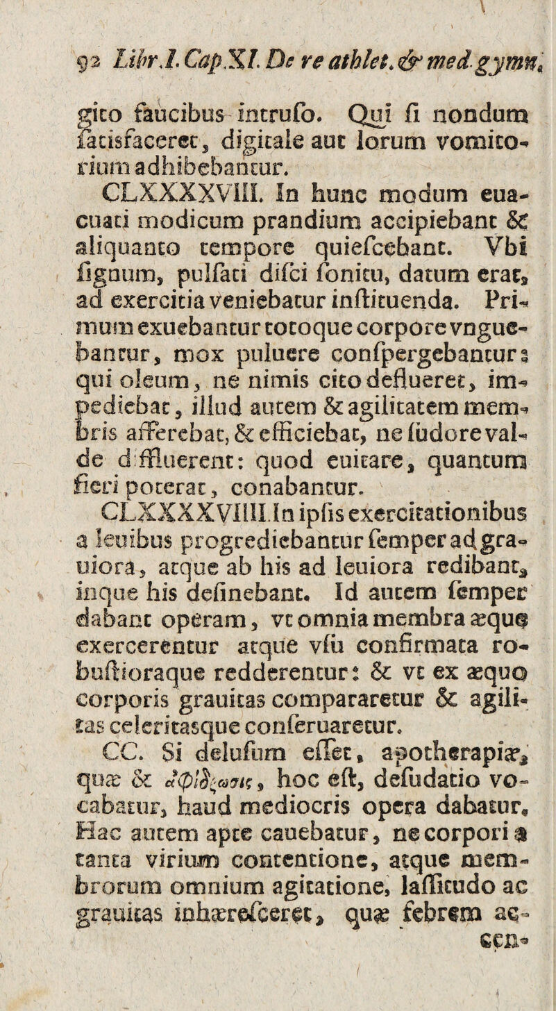 g-2 LihrJ. CapXL De re athlet,& medgymn^ gico faucibus incrufo. Q^i fi nondum facisfacerec, digitale aut Iorum vomico-» dum adhibebantur. CLXXXXVIIL In hunc modum eua- cuad modicum prandium accipiebant & sliqoaoco tempore quiefcebant. Vbi fignum, pulfaci difci fonicu, datum eraCs ad exercitia veniebatur inftituenda. Pri-« mum exuebantur tocoque corpore vnguc- bancur, mox pniucre confpergebantur? qui oleum, ne nimis cito deflueret, im-^ pediebac, illud autem & agilitatem mem=^ bris afferebaCj & efficiebat, ne ludere vaU de d ffluerent: quod euitare, quantuma fieri poterat 5 conabantur. CLXXXX VlilLln ipfis exercitationibus a ieuibus progrediebantur fcmperadgra*^ uiora, atque ab his ad leuiora redibant^ iiique Ilis delinebant. Id autem (emper dabant operam, vt omnia membra exercerentur atque vlii confirmata ro- fauftioraque redderentur: & vc ex «qua corporis grauitas compararetur & agili¬ tas celcritasque conferuaretur. CC. Si delufum elTec, apotherapi«^ qux & , hoc eft, defudatio vo¬ cabatur, haud mediocris opera dabatur. Hac autem apte cauebatur, ne corpori a tanta virium contentione, atque mem¬ brorum omnium agitatione, lalTicudo ac grauitas inh^reTcer^c^ qu« febrem aq- cen«