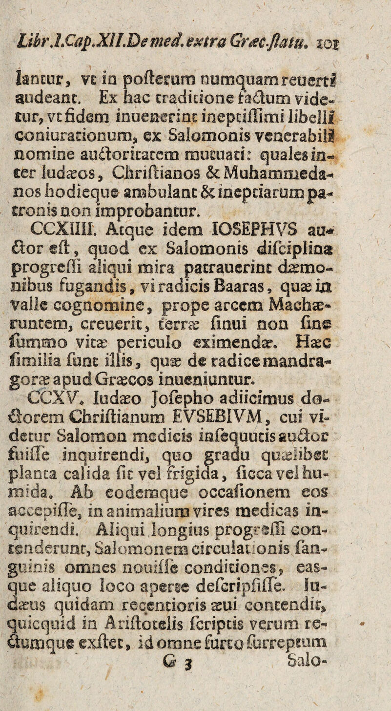 LibrJ.€ap.XlLDemed,MraGr^c-Jlatu^ $oi lancur, ve ia pofterum numquamreuertl audeant. Ex hac cradicione faducQ vide« tnr, VE fidem inuenerint inepcillimi libejlf coniuracionum, ex Salomonis venerabili nomine audoricacem mutuad: quales in- cer ludios, Chriftianos & Muhammeda-t nos hodieque ambulant & ineptiarum pa^ eronis non improbantur. CCXnil. Aeque idem lOSEPHVS zn* ftor eft, quod ex Salomonis difciplina progreifi aliqui mira patrauerinc d^mo- nibus fugandis, vi radicis Baaras, qus ia valle cognomine, prope arcem MachsB- runtem, creuerit, terrae finui non fine fummo vkx periculo eximenda. H^c fimilia font illis, qux de radice mandra- gorce apud Graecos inueniuntur. CCXV« lud^o Jofepho adiicimus fiorem Chriftianum EVSEBIVM, cui vi¬ detor Salomon medicis infequudsaudor fuifle inquirendi, quo gradu qoi;elib@E planta calida fit vei frigida, ficcavelhu- mida. Ab eodemque occafionem eos accepiffe, in animalium vires medicas in¬ quirendi. Aliqui longius progredi con- Eenderunr, Salomonem circulaiionis fan- goinis omnes nouiffe condidones, eas- que aliquo loco aperte defcripfiffe. lu¬ damus quidam reGcndoris aeui contendit, quicquid ia Ariftotelis feriptis verum re- itumque exftet, id orone furta furrcpmm G 3 Salo-