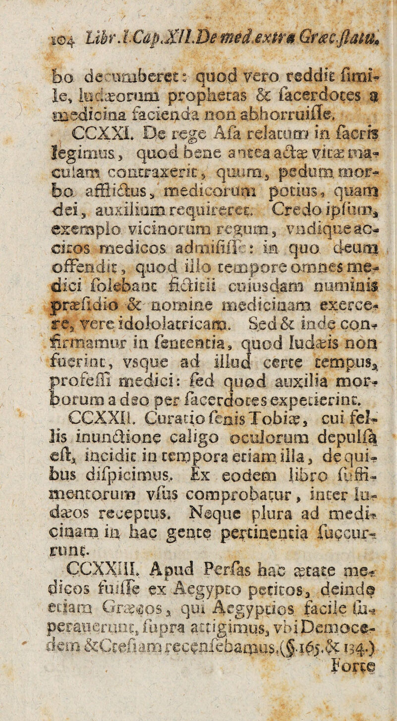 bo dec iumberet: quod vero riddie fimi- ie, lod;:£-oruiii propketas & facerdoces % medicina facienda non abhorroifle. CCXXl» De. rege Afa relacum in facrfs legimus, quad bene a ntea vim ma-? colam. concraxeFic 5 quurio,3 pedum b-o afSidlus^ medicorum podos, qoarn dei, aoxiliom. requirerer. Credo exemplo, vicinoram regum 3 viidiqii.e ac¬ citos medicos, adriiiiiiTa in. quo., deam offendit., quod ilio tempore omnes me¬ dici foiebaiic fiditii coiosdarii rmmiais pr^fidio •& nomme medicinam exerce¬ re, Tere idoiolatricam. Sed & inde co.n^ firmamur in fenceecia, quod loda^is noa fuerint, vsque ad illud certe tempus^ profeffi medici: fed quod auxilia mor¬ borum a dso per facc.rdoces expederint» CCXXII. Curado fcaisTobi;^, cuifel- lis i,nun£ti.o.ne caligo oculorum depuila eft, incidit in tempora etiam ilia, de qui¬ bus difpicimus.. Ex eodem fibro meatorum vfus comprobatur, inter lo- da?os receptus. Neque plura ad mecii^ ciaam in hac gence pertinentia fugcur- ruiit. CCXXIIL Apud Perfts hac ^tate aie-?: dicos foiffe ex Aegypto pedtos, deind© edam Gracos, qoi Aegyptios facile lii^ peraiicronq fupra attigimus, vbiDemace- dem &Ctefiamrccenfebamus,(f-i^5.<5^ 134.-). porce