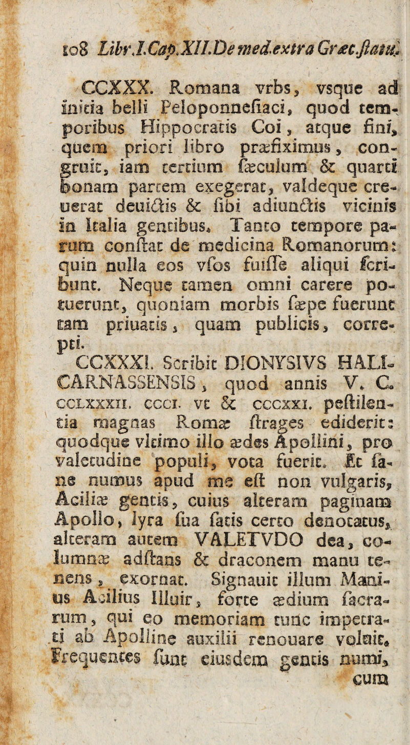 s:o8 LibrJ.Cap.XlLDe med>extra Gr^cfiam^ CCXXX. Romana vrbs, vsque ad inida belli Peloponnefiaci, quod tem¬ poribus Hippocratis Coi, atque fini, quem priori libro praefiximus, con- groit, iam cerdom fecuium & qnarci bonam parcem exegerat, valdeqoe cre- oerat deui6ds & libi aditmSis vicinis in kalia gentibus* Tanto tempore pa--^ rom confiat de medicina Romanorum t quin nulla eos vfos fuiffe aliqui feri- bimc. Neque tamen omni carere po¬ tuerunt, quoniam morbis fepe fueruac mm priuatis, quam publicis, corre- pti. CCXXXL Scribit DIONY3IVS HAU- CARNASSENSiS, quod annis V* C GCLxxxii. ccci. vt & cccxxi, pcftikn- da roagnas Roma: ftrages ediderit; quodque vidroo illo a^des Apollini, pro valetudine 'populi, vota fuerit. Ec fa- ne nomos apud me efi: non vulgaris, Acilia? gentis, cuius alteram paginam Apollo, lyra fua fads certo denotatus, alteram autem VALETVDO dea, co¬ lumna adftans & draconem manu te¬ nens , exornat» Signauic illum Mami- us Acilius Illuir, forte ^dium facra- rum , qui eo memoriam tunc impetra- ,ii ab Apolline auxilii renouare voluit* Frequentes fune eiusdem geads numia cum