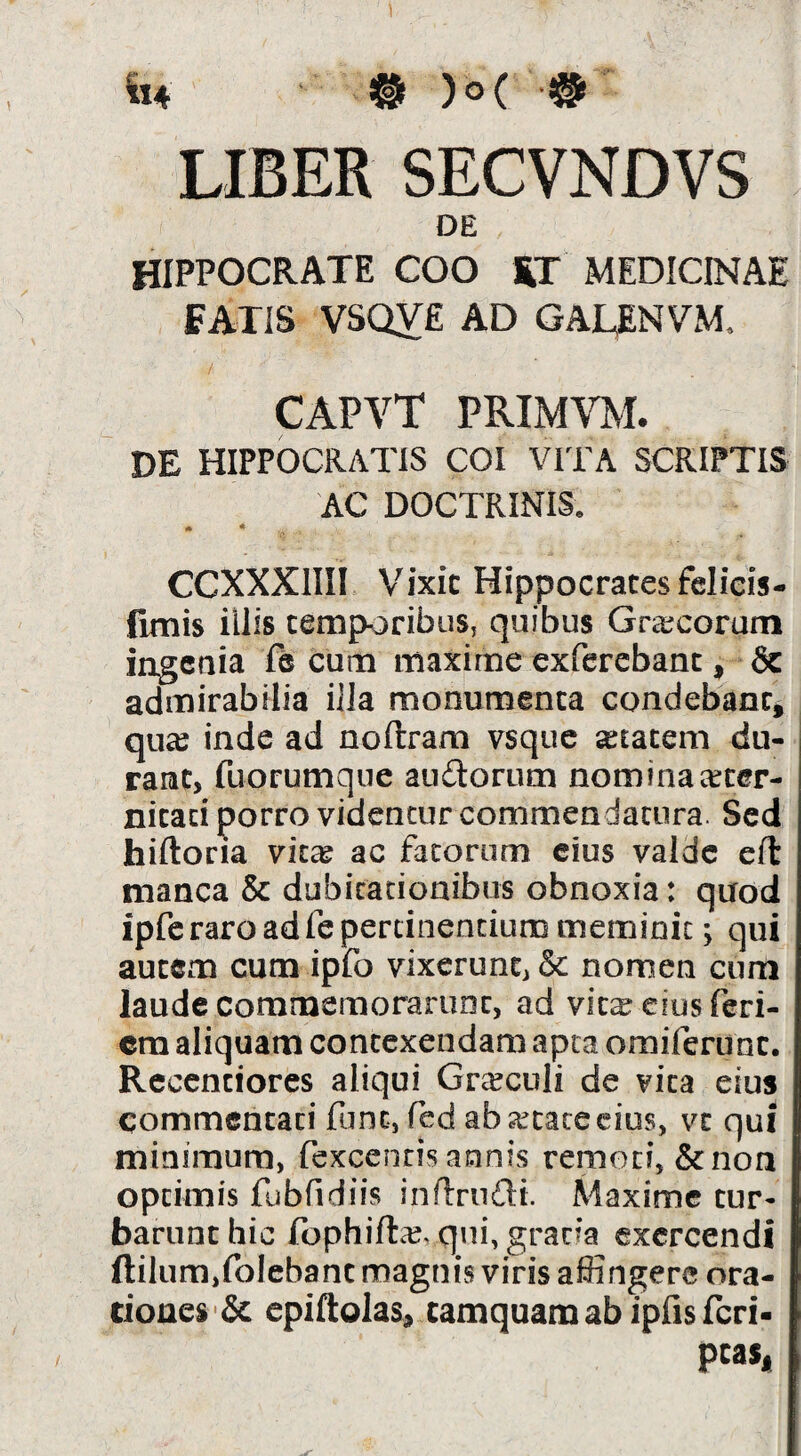 It4 M )o( LIBER SECVNDVS DE HIPPOCRATE COO S,T MEDICINAE FATIS VSQY£ ad GALENVM. / CAPVT PRIMVM. DE HIPPOCRATIS COI VITA SCRIPTIS AC DOCTRINIS. *• * . CCXXXIIII Vixic Hippocrates felicis- fimis illis temporibus, quibus Grcecorum ingenia fe cum maxime exferebanc, & admirabilia iJla monumenta condebant^ qu^e inde ad noftram vsque Atacem du¬ rant, fuorumque audtorum nominaeeeer- nitad porro videntur commendatura. Sed hiftona vkx ac fatorum cius valde clT: manca & dubitadonibus obnoxia: quod ipfc raro ad fe pertinentium meminit; qui autem cum ipfo vixerunt, & nomen cum laude commemorarunt, ad vitareiusferi- cra aliquam contexendam apta omirerunc. Rcccntiores aliqui Graculi de vita eius commentati fune, fed ab artate cius, vt qui minimum, fexcentis annis remoti, &non optimis fubfidiis inftrudi. Maxime tur¬ barunt hic fophiftaj, qui, gratia exercendi ftilumjfolebanc magnis viris affingere ora¬ tiones epiftolas, tamquam ab ipfisfcri- pcas*