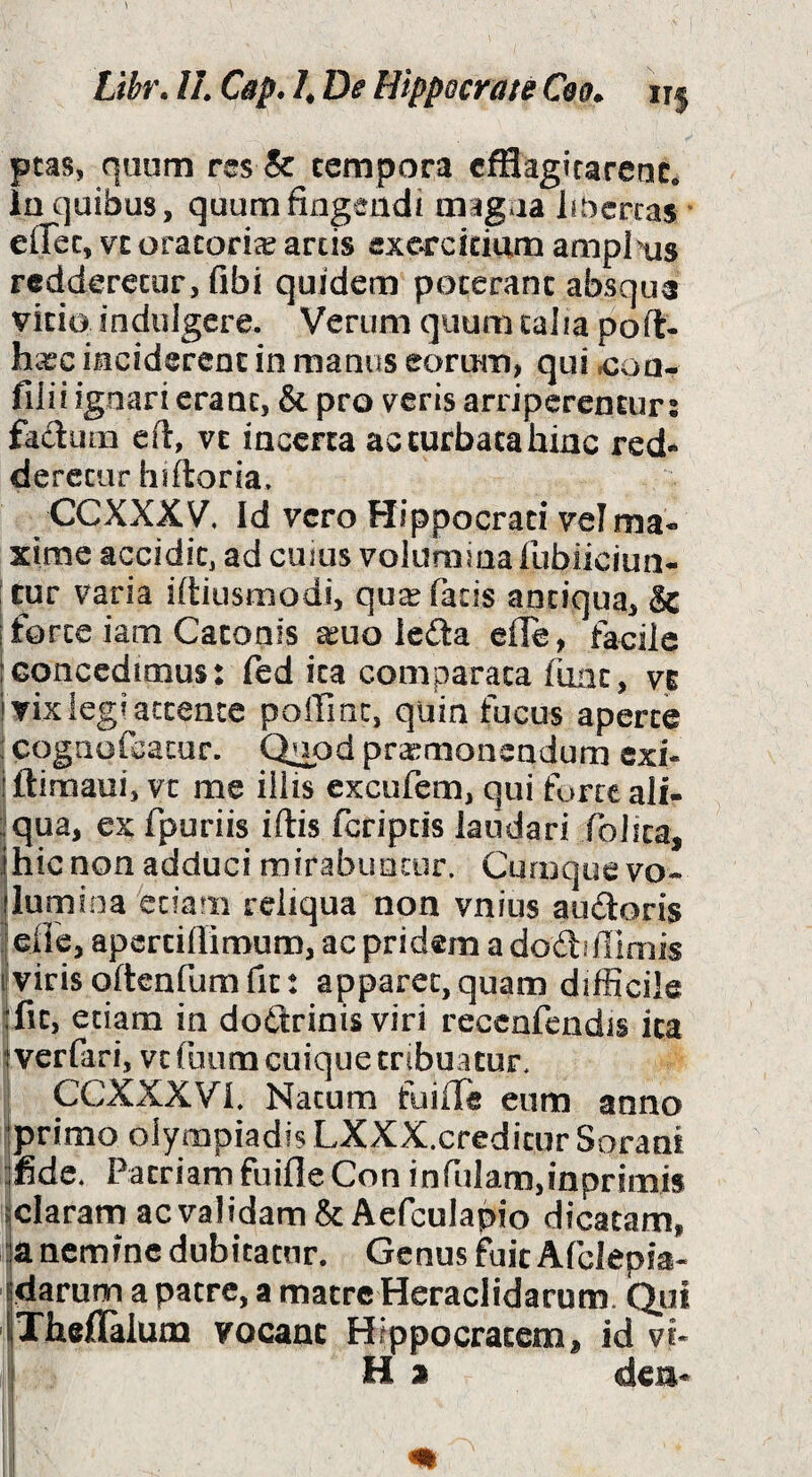 ptas, quum res & cempora cfflagirarenc. in quibus, quum fingendi magna libcrcas * effec, vt oracorice arcis exorcicium amplius rcdderecur, fibi quidem poceranc absque vicio indulgere. Verum quum talia poft- h^ec inciderent in manus eorum, qui .con- filii ignari erant, & pro v^eris arriperentur: facium eft, vt incerta ac turbata hinc red- derecur hiftoria. CCXXXy, Id vero Hippocrati velma» xime accidit, ad cujus volumina lubliciun- I cur varia ifiiusmodi, qu^ fatis antiqua, & i forte iam Catonis aeuo ledla efle, faeilc Iconcedimus: fed ita comparata fune, vi i vix legi attente poffinc, quin fucus aperte : cogaofcacur. Q^od praemonendum exi- iftimaui, vt me illis excufem, qui forte ali- iqua, ex fpuriis iflis feripeis laudari folica, 1 hic non adduci mirabuncur. Cumque vo¬ lumina etiam reliqua non vnins audoris ; eiic, apcrciffimum, ac pridem a dodiflimis ivirisoftenfumfit: apparet,quam difficile fit, edam in do6T:rinis viri recenfcndis ita I verfari, vt foiira cuique tribuatur, CCXXXVI. Natum fuifle eum anno jprimo Olympiadis LXXX.credicur Sorani fide. Patriam fuifleCon infulam,inprimis iclaram acvalidam& Aefculapio dicatam, ;a ncmfnc dubitatur. Genus fuit Afclepia- idarum a patre, a matre Heraclidarum. Qui iTheflalum vocanc Hippocratem, id vi* I H a den* I I I ^