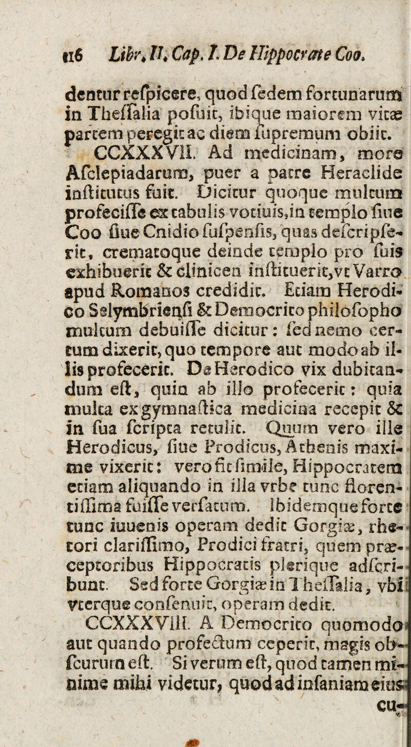 dentur rerpicere, quodfedem fortunarum in Theflalia pofijic, ibique maiorem vitae parccni peregit ac diem luprernuni obiit. CCXXXVIL Ad medicinam, more Afclepiadarum, puer a patre Heraclide infticucus fuit. Dicitur quoque multum profecifle stabulis votiuiSjin templo fiue Coo fiue Cnidio fufpenfis, quas deicripfe-^ rit, crematoque deinde templo pro fuis crfiibnerit & clinicen inffituerit,vcVarra apud Romanos credidit. Edam Herodi-' co Sdymbrieqfi & Democrito philofopho multum debuifle dicitur; fbdneixio cer¬ tum dixerit, quo tempore aut modoab il¬ lis profecerit. DeHerodico vix dubitan¬ dum eft, quin ab ilio profecerit: quia mulca exgymnaftica medicina recepit & in fua feripea retulit. Qmjm vero ille Herodicus, fiue Prodicus, Athenis maxi¬ me vixerit: vero fit fimile, Hippocratem etiam aliquando in iJla vrbe tunc fioren- tiffima foifiTe verfatum. Ibidemque forte tunc iuuenis operam dedit Gorgia, rhe-* tori clariflimo, Prodici fratri, qoempr^- ceptoribus Hippocratis pltrique adfqn-' bunt. Sed forte Gorgiaein Theilalia, vbii veerque confenoit, operam dedit. CCXXXVIIL A Democrito quomodo» aut quando profedum ceperit, magis ob-' fcururn eft. Si verum eft, quod tamen mi¬ nime mihi videtur, quod ad infaniam eius;;