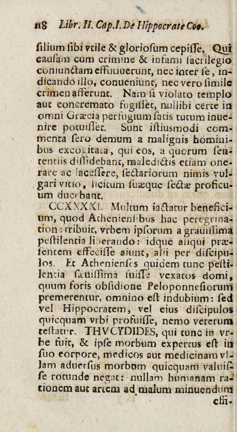 fiS Lihr, //. Cdp.L De Hippocrate filium fibi vcile & gloriofum cepifTe, Qui caufaai cum crinune & lofami (acrilegio coniunftarn cfFuauerunc, nec inccr le ^ m* dicando illo, conueniunc, nec vero fimilc crimen afferunt. Nam ii violato templo aut Goncremato fugillec, raiilibi certe ia orrmi Graecia pertugiom facis tutum inue- nire poioiffet. Sunt iftiusmodi com¬ menta fero demum a malignis bomiai- bus excoi^iicaca, qui cos, a quorum fen- tenciis diffidebant, malcdidis etiam one¬ rare ac laceilcre, fedtariorum nimis vul- , gari vicio, iicicurn fu^que leda? proficu¬ um ducrbant. CCXXXXL Multum iadatur benefici¬ um, quod Athcnieni>bus hac pcregnna- cioai; rribuic, vrbem ipforum a grauiliima peftilenda Ji lerando; idque aiiqui pra^- fenccni effecifle aiunt, alii per difeipu- los. Et Achenienfis quidem tunc pefti- lencia faniffima fuiiTe vexatos domi, quum foris obfidione Peloponnefioruni premerentur, omnino eft indubium: fed vel Hippocratem, ve! eius difcipulos quicquam vrbi profuiffe, nemo veterum tcfiaciT, THVCyDlDES, qui tunc m vr- be tuit, & ipfe morbum expertus eft ia fuo corpore, medicos aut medicinam vl- Jam aduerfus morbom quicquam valuit fe rotunde negat: nullam humanam ra- tionemauc artem ad malum minuendum •» _