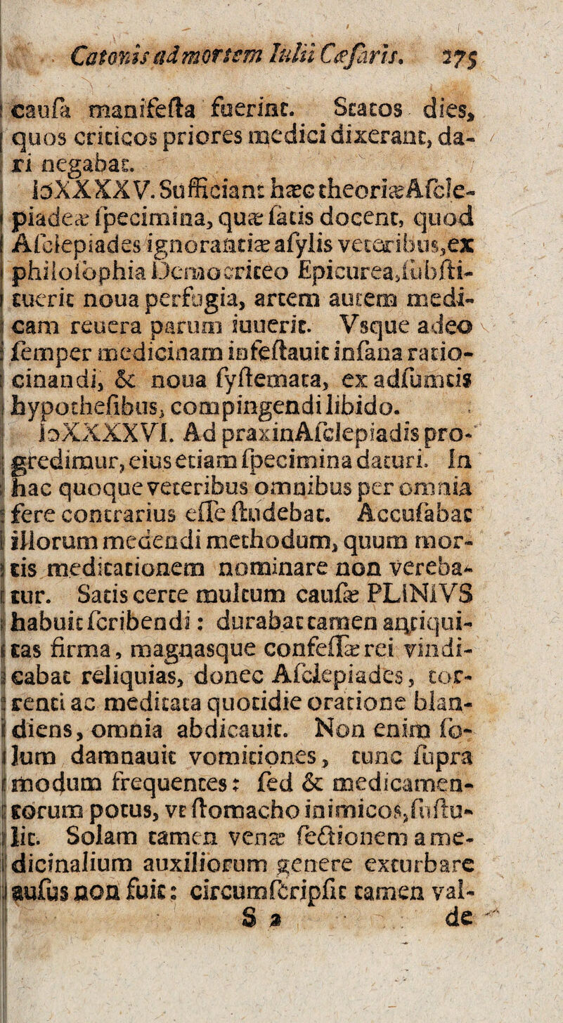 Catonis (idmoTtsmhdiiCi^farh. 375 [ caufa maaifefta faermc. Scacos dies^ [ quos cricicos priores medici dixerant, da¬ ri negabat. bXXXXV. Sufficiant ha?G theoria Afcle- \ piadecefpecimina, qucefadsdocenc, quod i Afclepiades ignorantia afylis veieribiB^ex j phiioibphia Democriteo Epicureadubfti- ( cuerit noua perfogia, artem autem medi- I cam reucra parum iuuerit. Vsque adeo i femper medicinam iafeftauic infana ratio- [ cinandij 5c nooa fyftecnaca, cxadfumdi I hypodiefibiiS j compingendi libido. ioXXXXVi. Ad praxiaAfclepiadis pro*' j gredimur, eius edam fpecimina daturi. In ; hac quoque veteribus omnibus per omnia 5 fere contrarius efle (ludebat. Accufabat i illorum medendi methodum, quum mor- j tis medicationem nominare non vereba^ E tur. Sacis certe multum caufe PLINIVS ;! habuit feribendi: durabat tamen ajqciqiii- uas firma, magnasque confeifierei viiidi- meabat reliquias, donec Afclepiades, tor- ; renci ac meditata quotidie oratione blan- idiens, omnia abdicauic. Non enim fo- ijura damnauit vomitiones, tunc fupra fmodum frequentes: fed & medicamen- ij Eorum potus, vt flomacho loimico.srniftu* ilic. Solam tamen vense feftfonem ame- i'dicinalium auxiliorum genere exturbare i aufus non fuic: circumfcripfic tamen val- S a de